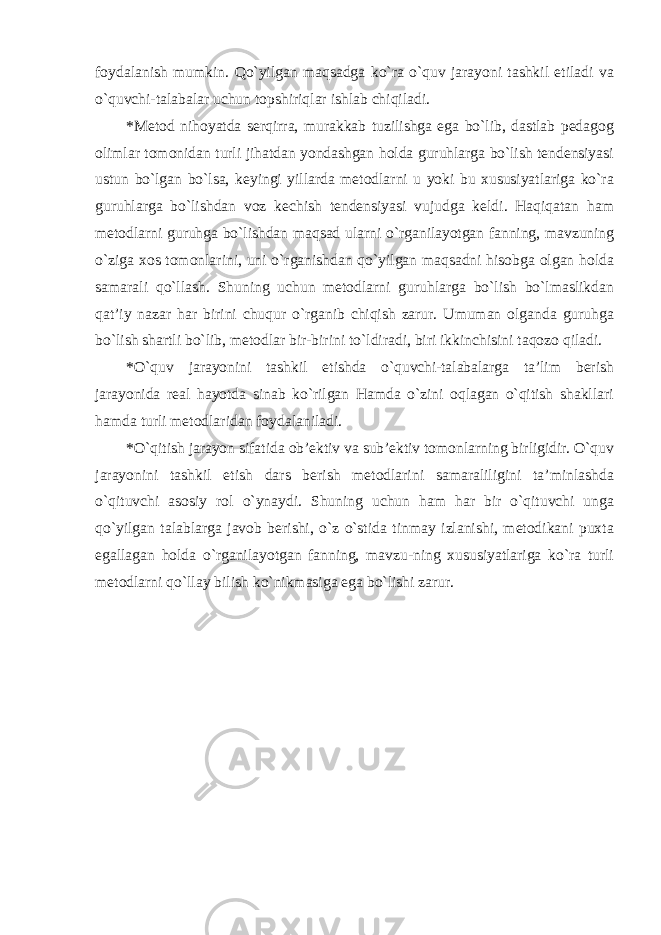 foydalanish mumkin. Qo`yilgan maqsadga ko`ra o`quv jarayoni tashkil etiladi va o`quvchi-talabalar uchun topshiriqlar ishlab chiqiladi. * Metod nihoyatda serqirra, murakkab tuzilishga ega bo`lib, dastlab pedagog olimlar tomonidan turli jihatdan yondashgan holda guruhlarga bo`lish tendensiyasi ustun bo`lgan bo`lsa, keyingi yillarda metodlarni u yoki bu xususiyatlariga ko`ra guruhlarga bo`lishdan voz kechish tendensiyasi vujudga keldi. Haqiqatan ham metodlarni guruhga bo`lishdan maqsad ularni o`rganilayotgan fanning, mavzuning o`ziga xos tomonlarini, uni o`rganishdan qo`yilgan maqsadni hisobga olgan holda samarali qo`llash. Shuning uchun metodlarni guruhlarga bo`lish bo`lmaslikdan qat’iy nazar har birini chuqur o`rganib chiqish zarur. Umuman olganda guruhga bo`lish shartli bo`lib, metodlar bir-birini to`ldiradi, biri ikkinchisini taqozo qiladi. * O`quv jarayonini tashkil etishda o`quvchi-talabalarga ta’lim berish jarayonida real hayotda sinab ko`rilgan Hamda o`zini oqlagan o`qitish shakllari hamda turli metodlaridan foydalaniladi. * O`qitish jarayon sifatida ob’ektiv va sub’ektiv tomonlarning birligidir. O`quv jarayonini tashkil etish dars berish metodlarini samaraliligini ta’minlashda o`qituvchi asosiy rol o`ynaydi. Shuning uchun ham har bir o`qituvchi unga qo`yilgan talablarga javob berishi, o`z o`stida tinmay izlanishi, metodikani puxta egallagan holda o`rganilayotgan fanning, mavzu-ning xususiyatlariga ko`ra turli metodlarni qo`llay bilish ko`nikmasiga ega bo`lishi zarur. 