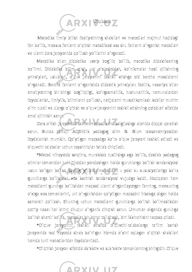 Xulosa: Metodika ilmiy bilish faoliyatining shakllari va metodlari majmui haqidagi fan bo`lib, maxsus fanlarni o`qitish metodikasi esa shu fanlarni o`rganish metodlari va ularni dars jarayonida qo`llash yo`llarini o`rganadi. Metodika bilan didaktika uzviy bog`liq bo`lib, metodika didaktikaning bo`limi. Didaktika bilim olish, uni o`zlashtirish, ko`nikmalar hosil qilishning prinsiplari, uslublari, o`quv jarayonini tashkil etishga oid barcha masalalarni o`rganadi. Barcha fanlarni o`rganishda didaktik prinsiplar: faollik, nazariya bilan amaliyotning bir-biriga bog`liqligi, ko`rgazmalilik, tushunarlilik, namunalardan foydalanish, ilmiylik, bilimlarni qo`llash, natijalarni mustahkamlash kabilar muhim o`rin tutali va ularga o`qitish va o`quv jarayonini tashkil etishning qoidalari sifatida amal qilinishi zarur. Dars o`tish jarayonida ta’lim maqsadlarini belgilashga alohida diqqat qaratish zarur. Bunda taniqli AQSHlik pedagog olim B. Blum taksonomiyasidan foydalanish mumkin. Qo`yilgan maqsadga ko`ra o`quv jarayoni tashkil etiladi va o`quvchi-talabalar uchun topshiriqlar ishlab chiqiladi. * Metod nihoyatda serqirra, murakkab tuzilishga ega bo`lib, dastlab pedagog olimlar tomonidan turli jihatdan yondashgan holda guruhlarga bo`lish tendensiyasi ustun bo`lgan bo`lsa, keyingi yillarda metodlarni u yoki bu xususiyatlariga ko`ra guruhlarga bo`lishdan voz kechish tendensiyasi vujudga keldi. Haqiqatan ham metodlarni guruhga bo`lishdan maqsad ularni o`rganilayotgan fanning, mavzuning o`ziga xos tomonlarini, uni o`rganishdan qo`yilgan maqsadni hisobga olgan holda samarali qo`llash. Shuning uchun metodlarni guruhlarga bo`lish bo`lmaslikdan qat’iy nazar har birini chuqur o`rganib chiqish zarur. Umuman olganda guruhga bo`lish shartli bo`lib, metodlar bir-birini to`ldiradi, biri ikkinchisini taqozo qiladi. * O`quv jarayonini tashkil etishda o`quvchi-talabalarga ta’lim berish jarayonida real hayotda sinab ko`rilgan Hamda o`zini oqlagan o`qitish shakllari hamda turli metodlaridan foydalaniladi. * O`qitish jarayon sifatida ob’ektiv va sub’ektiv tomonlarning birligidir. O`quv 