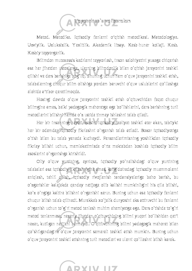 Tayanch so`z va iboralar: Metod. Metodika. Iqtisodiy fanlarni o’qitish metodikasi. Metodologiya. Uzviylik. Uzluksizlik. Yaxlitlik. Akademik litsey. Kasb-hunar kolleji. Kasb. Kasbiy tayyorgarlik. Bilimdon mutaxassis kadrlarni tayyorlash, inson salohiyatini yuzaga chiqarish esa har jihatdan ustozlarga, ularning bilimdonlik bilan o`qitish jarayonini tashkil qilishi va dars berishiga bog`liq. Shuning uchun ham o`quv jarayonini tashkil etish, talabalarning chuqur bilim olishiga yordam beruvchi o`quv uslublarini qo`llashga alohida e’tibor qaratilmoqda. Hozirgi davrda o`quv jarayonini tashkil etish o`qituvchidan faqat chuqur bilimgina emas, balki pedagogik mahoratga ega bo`lishlarini, dars berishning turli metodlarini bilishni hamda o`z ustida tinmay ishlashni talab qiladi. Har bir insonning hayoti asosini iqtisodiy faoliyat tashkil etar ekan, tabiiyki har bir odamdan iqtisodiy fikrlashni o`rganish talab etiladi. Bozor iqtisodiyotiga o`tish bilan bu talab yanada kuchaydi. Farzandlarimizning yoshlikdan iqtisodiy fikrlay bilishi uchun, mamlakatimizda o`rta maktabdan boshlab iqtisodiy bilim asoslarini o`rganishga kirishildi. Oliy o`quv yurtining, ayniqsa, iqtisodiy yo`nalishdagi o`quv yurtining talabalari esa iqtisodiy fikrlashnigina emas, keng doiradagi iqtisodiy muammolarni aniqlash, tahlil qilish, iqtisodiy rivojlanish tendensiyalariga baho berish, bu o`zgarishlar kelajakda qanday natijaga olib kelishi mumkinligini his qila bilishi, ko`z o`ngiga keltira bilishni o`rganishi zarur. Buning uchun esa iqtisodiy fanlarni chuqur bilish talab qilinadi. Murakkab xo`jalik dunyosini aks ettiruvchi bu fanlarni o`rganish uchun to`g`ri metod tanlash muhim ahamiyatga ega. Dars o`tishda to`g`ri metod tanlanmasa, nazariy jihatdan o`qituvchining bilimi yuqori bo`lishidan qat’i nazar, kutilgan natijani bermaydi. O`qituvchining bilimi pedagogik mahorat bilan qo`shilgandagina o`quv jarayonini samarali tashkil etish mumkin. Buning uchun o`quv jarayonini tashkil etishning turli metodlari va ularni qo`llashni bilish kerak . 