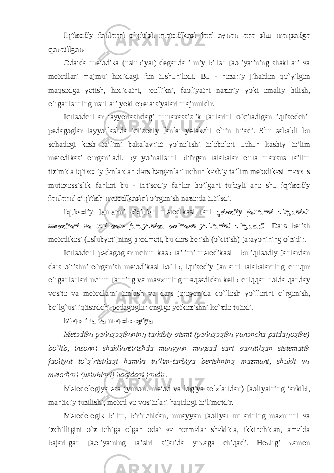 Iqtisodiy fanlarni o`qitish metodikasi fani aynan ana shu maqsadga qaratilgan. Odatda metodika (uslubiyat) deganda ilmiy bilish faoliyatining shakllari va metodlari majmui haqidagi fan tushuniladi. Bu - nazariy jihatdan qo`yilgan maqsadga yetish, haqiqatni, reallikni, faoliyatni nazariy yoki amaliy bilish, o`rganishning usullari yoki operatsiyalari majmuidir. Iqtisodchilar tayyorlashdagi mutaxassislik fanlarini o`qitadigan iqtisodchi- pedagoglar tayyorlashda iqtisodiy fanlar yetakchi o`rin tutadi. Shu sababli bu sohadagi kasb ta’limi bakalavriat yo`nalishi talabalari uchun kasbiy ta’lim metodikasi o’rganiladi. by yo’nalishni bitirgan talabalar o’rta maxsus ta’lim tizimida iqtisodiy fanlardan dars berganlari uchun kasbiy ta’lim metodikasi maxsus mutaxassislik fanlari bu - iqtisodiy fanlar bo’lgani tufayli ana shu iqtisodiy fanlarni o’qitish metodikasini o’rganish nazarda tutilsdi. Iqtisodiy fanlarni o’qitish metodikasi fani qtisodiy fanlarni o`rganish metodlari va uni dars jarayonida qo`llash yo`llarini o`rgatadi. Dars berish metodikasi (uslubyati)ning predmeti, bu dars berish (o`qitish) jarayonining o`zidir. Iqtisodchi-pedagoglar uchun kasb ta’limi metodikasi - bu iqtisodiy fanlardan dars o`tishni o`rganish metodikasi bo`lib, iqtisodiy fanlarni talabalarning chuqur o`rganishlari uchun fanning va mavzuning maqsadidan kelib chiqqan holda qanday vosita va metodlarni tanlash va dars jarayonida qo`llash yo`llarini o`rganish, bo`lg`usi iqtisodchi-pedagoglar ongiga yetkazishni ko`zda tutadi. Metodika va metodologiya Metodika pedagogikaning tarkibiy qismi (pedagogika yunoncha paidagogike) bo`lib, insonni shakllantirishda muayyan maqsad sari qaratilgan sistematik faoliyat to`g`risidagi hamda ta’lim-tarbiya berishning mazmuni, shakli va metodlari (uslublari) haqidagi fandir. Metodologiya esa (yunon. metod va logiya so`zlaridan) faoliyatning tarkibi, mantiqiy tuzilishi, metod va vositalari haqidagi ta’limotdir. Metodologik bilim, birinchidan, muayyan faoliyat turlarining mazmuni va izchilligini o`z ichiga olgan odat va normalar shaklida, ikkinchidan, amalda bajarilgan faoliyatning ta’siri sifatida yuzaga chiqadi. Hozirgi zamon 