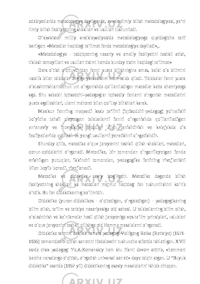 adabiyotlarida metodologiya deyilganda, avvalo ilmiy bilish metodologiyasi, ya’ni ilmiy bilish faoliyatining shakllari va usullari tushuniladi. O`zbekiston milliy ensiklopediyasida metodologiyaga quyidagicha tarif berilgan: «Metodlar haqidagi ta’limot fanda metodologiya deyiladi» . «Metodologiya - tadqiqotning nazariy va amaliy faoliyatini tashkil etish, tiklash tamoyillari va usullari tizimi hamda bunday tizim haqidagi ta’limot» Dars o`tish o`qituvchidan fanni puxta bilishnigina emas, balki o`z bilimini ustalik bilan talabalar ongiga yetkazishni Ham talab qiladi. Talabalar fanni puxta o`zlashtirishlari uchun uni o`rganishda qo`llaniladigan metodlar katta ahamiyatga ega. Shu sababli iqtisodchi–pedagoglar iqtisodiy fanlarni o`rganish metodlarini puxta egallashlari, ularni mahorat bilan qo`llay bilishlari kerak. Mazkur fanning maqsadi kasb ta’limi (iqtisodchi-pedagog) yo`nalishi bo`yicha tahsil olayotgan talabalarni fanni o`rganishda qo`llaniladigan an&#39;anaviy va interaktiv metodlar bilan tanishtirish va kelajakda o`z faoliyatlarida qo`llash va yangi usullarni yaratishni o`rgatishdir. Shunday qilib, metodika o`quv jarayonini tashkil qilish shakllari, metodlari, qonun-qoidalarini o`rganadi. Metodika, bir tomondan o`rganilayotgan fanda erishilgan yutuqlar, ikkinchi tomondan, pedagogika fanining rivojlanishi bilan boyib boradi, rivojlanadi. Metodika va didaktika uzviy bog`liqdir. Metodika deganda bilish faoliyatining shakllari va metodlari majmui haqidagi fan tushunilishini ko`rib o`tdik. Bu fan didaktikaning bo`limidir. Didaktika (yunon-didaklikos - o`qitadigan, o`rgatadigan) - pedagogikaning bilim olish, ta’lim va tarbiya nazariyasiga oid sohasi. U talabalarning bilim olish, o`zlashtirish va ko`nikmalar hosil qilish jarayoniga xos ta’lim prinsiplari, uslublari va o`quv jarayonini tashkil qilishga oid Hamma masalalarni o`rganadi. Didaktika termini dastlab nemets pedagogi Volfgang Ratke (Ratixiya) (1571- 1635) tomonidan o`qitish san&#39;atini ifodalovchi tushuncha sifatida ishlatilgan. XVII asrda chex pedagogi Ya.A.Komenskiy ham shu fikrni davom ettirib, «hammani barcha narsalarga o`qitish, o`rgatish universal san&#39;ati» deya talqin etgan. U “Buyuk didaktika” asarida (1657 yil) didaktikaning asosiy masalalarini ishlab chiqqan. 