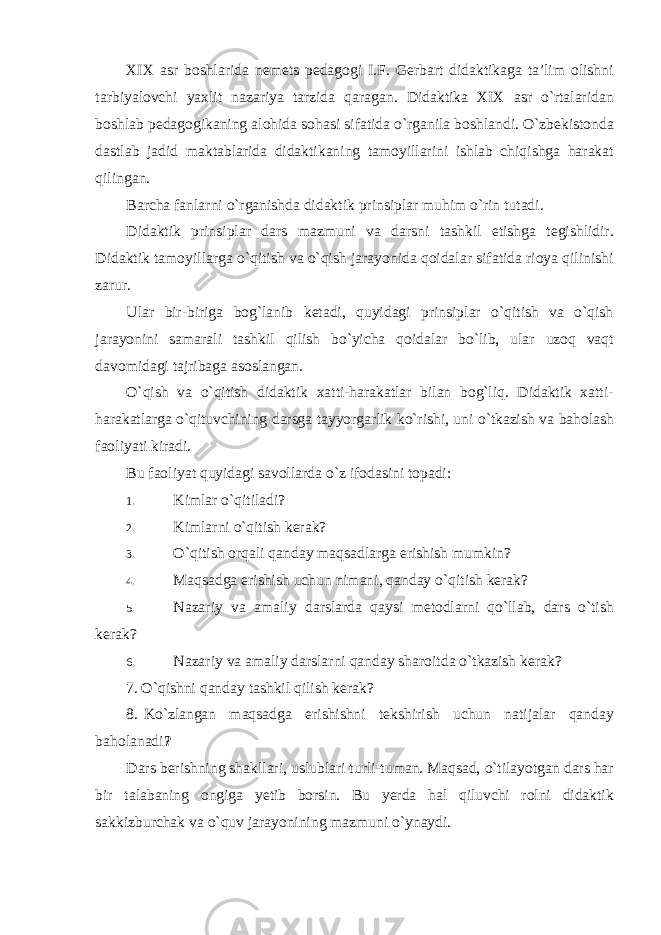 XIX asr boshlarida nemets pedagogi I.F. Gerbart didaktikaga ta’lim olishni tarbiyalovchi yaxlit nazariya tarzida qaragan. Didaktika XIX asr o`rtalaridan boshlab pedagogikaning alohida sohasi sifatida o`rganila boshlandi. O`zbekistonda dastlab jadid maktablarida didaktikaning tamoyillarini ishlab chiqishga harakat qilingan. Barcha fanlarni o`rganishda didaktik prinsiplar muhim o`rin tutadi. Didaktik prinsiplar dars mazmuni va darsni tashkil etishga tegishlidir. Didaktik tamoyillarga o`qitish va o`qish jarayonida qoidalar sifatida rioya qilinishi zarur. Ular bir-biriga bog`lanib ketadi, quyidagi prinsiplar o`qitish va o`qish jarayonini samarali tashkil qilish bo`yicha qoidalar bo`lib, ular uzoq vaqt davomidagi tajribaga asoslangan. O`qish va o`qitish didaktik xatti-harakatlar bilan bog`liq. Didaktik xatti- harakatlarga o`qituvchining darsga tayyorgarlik ko`rishi, uni o`tkazish va baholash faoliyati kiradi. Bu faoliyat quyidagi savollarda o`z ifodasini topadi: 1. Kimlar o`qitiladi? 2. Kimlarni o`qitish kerak? 3. O`qitish orqali qanday maqsadlarga erishish mumkin? 4. Maqsadga erishish uchun nimani, qanday o`qitish kerak? 5. Nazariy va amaliy darslarda qaysi metodlarni qo`llab, dars o`tish kerak? 6. Nazariy va amaliy darslarni qanday sharoitda o`tkazish kerak? 7. O`qishni qanday tashkil qilish kerak? 8. Ko`zlangan maqsadga erishishni tekshirish uchun natijalar qanday baholanadi ? Dars berishning shakllari, uslublari turli-tuman. Maqsad, o`tilayotgan dars har bir talabaning ongiga yetib borsin. Bu yerda hal qiluvchi rolni didaktik sakkizburchak va o`quv jarayonining mazmuni o`ynaydi. 