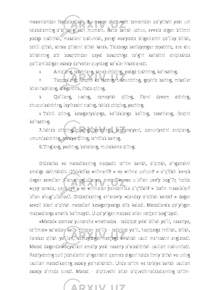 mezonlaridan foydalaniladi. Bu mezon o`qituvchi tomonidan qo`yilishi yoki uni talabalarning o`zi belgilashi mumkin. Baho berish uchun, avvalo olgan bilimni yodga tushirish, masalani tushunish, yangi vaziyatda bilganlarini qo`llay bilish, tahlil qilish, sintez qilishni bilish kerak. Talabaga berilayotgan topshiriq, ana shu bilishning olti bosqichidan qaysi bosqichiga to`g`ri kelishini aniqlashda qo`llaniladigan asosiy da’vatlar quyidagi so`zlar hisoblanadi. 1. Aniqlang, tasvirlang, sanab chiqing, yodga tushiring, ko`rsating. 2. Taqqoslang, farqini ko`rsating, tushuntiring, gapirib bering, misollar bilan izohlang, o`zgartirib, ifoda qiling. 3. Qo`llang, tuzing, namoyish qiling, fikrni davom ettiring, chuqurlashtiring, loyihasini tuzing, ishlab chiqing, yeching. 1. Tahlil qiling, kategoriyalarga, bo`laklarga bo`ling, tasvirlang, farqini ko`rsating. 2. Ishlab chiqing, tuzing (yarating), tendensiyani, qonuniyatini aniqlang, umumlashtiring, tavsiya qiling, ta’riflab bering. 6.Tinglang, yeching, baholang, muhokama qiling. Didaktika va metodikaning maqsadi: ta’lim berish, o`qitish, o`rgatishni amalga oshirishdir. Didaktika «nimani? » va «nima uchun? » o`qitish kerak degan savollar bilan shug`ullansa, metodika esa u bilan uzviy bog`liq holda «qay tarzda, qanday? » va «nimalar yordamida o`qitish? » lozim masalalari bilan shug`ullanadi. Didaktikaning an’anaviy «qanday o`qitish kerak? » degan savoli bizni o`qitish metodlari kategoriyasiga olib keladi. Metodlarsiz qo`yilgan maqsadlarga erishib bo`lmaydi. U qo`yilgan maqsad bilan natijani bog`laydi. «Metod» atamasi yunoncha «methodos - tadqiqot yoki bilish yo`li, nazariya, ta’limot» so`zidan kelib chiqqan bo`lib - tadqiqot yo`li, haqiqatga intilish, bilish, harakat qilish yo`llari, kutilayotgan natijaga erishish usuli ma’nosini anglatadi. Metod deganda voqyelikni amaliy yoki nazariy o`zlashtirish usullari tushuniladi. Faoliyatning turli jabhalarini o`rganishni qamrab olgani holda ilmiy bilish va uning usullari metodikaning asosiy yo`nalishidir. Unda ta’lim va tarbiya berish usullari asosiy o`rinda turadi. Metod - o`qituvchi bilan o`quvchi-talabalarning ta’lim- 