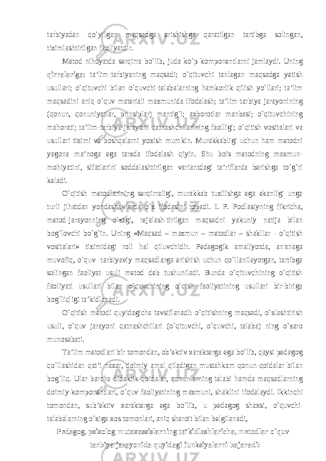 tarbiyadan qo`yilgan maqsadga erishishga qaratilgan tartibga solingan, tizimlashtirilgan faoliyatdir. Metod nihoyatda serqirra bo`lib, juda ko`p komponentlarni jamlaydi. Uning qirralariga : ta’lim-tarbiyaning maqsadi; o`qituvchi tanlagan maqsadga yetish usullari; o`qituvchi bilan o`quvchi-talabalarning hamkorlik qilish yo`llari; ta’lim maqsadini aniq o`quv materiali mazmunida ifodalash; ta’lim-tarbiya jarayonining (qonun, qonuniyatlar, prinsiplar) mantig`i; axborotlar manbasi; o`qituvchining mahorati; ta’lim-tarbiya jarayoni qatnashchilarining faolligi; o`qitish vositalari va usullari tizimi va boshqalarni yozish mumkin. Murakkabligi uchun ham metodni yagona ma’noga ega tarzda ifodalash qiyin. Shu bois metodning mazmun- mohiyatini, sifatlarini soddalashtirilgan variantdagi ta’riflarda berishga to`g`ri keladi. O`qitish metodlarining serqirraligi, murakkab tuzilishga ega ekanligi unga turli jihatdan yondashuvlarda o`z ifodasini topadi. I. P. Podlasiyning fikricha, metod-jarayonning o`zagi, rejalash-tirilgan maqsadni yakuniy natija bilan bog`lovchi bo`g`in. Uning «Maqsad – mazmun – metodlar – shakllar - o`qitish vositalari» tizimidagi roli hal qiluvchidir. Pedagogik amaliyotda, an&#39;anaga muvofiq, o`quv -tarbiyaviy maqsadlarga erishish uchun qo`llanilayotgan, tartibga solingan faoliyat usuli metod deb tushuniladi. Bunda o`qituvchining o`qitish faoliyati usullari bilan o`quvchining o`qish faoliyatining usullari bir-biriga bog`liqligi ta’kidlanadi. O`qitish metodi quyidagicha tavsiflanadi: o`qitishning maqsadi, o`zlashtirish usuli, o`quv jarayoni qatnashchilari (o`qituvchi, o`quvchi, talaba) ning o`zaro munosabati. Ta’lim metodlari bir tomondan, ob’ektiv xarakterga ega bo`lib, qaysi pedagog qo`llashidan qat’i nazar, doimiy amal qiladigan mustahkam qonun-qoidalar bilan bog`liq. Ular barcha didaktik qoidalar , qonunlarning talabi hamda maqsadlarning doimiy komponentlari , o ` quv faoliyatining mazmuni , shaklini ifodalaydi . Ikkinchi tomondan , sub ’ ektiv xarakterga ega bo ` lib , u pedagog shaxsi , o ` quvchi - talabalarning o ` ziga xos tomonlari , aniq sharoit bilan belgilanadi , Pedagog , psixolog mutaxassislarning ta ’ kidlashlaricha , metodlar o ` quv – tarbiya jarayonida quyidagi funksiyalarni bajaradi : 