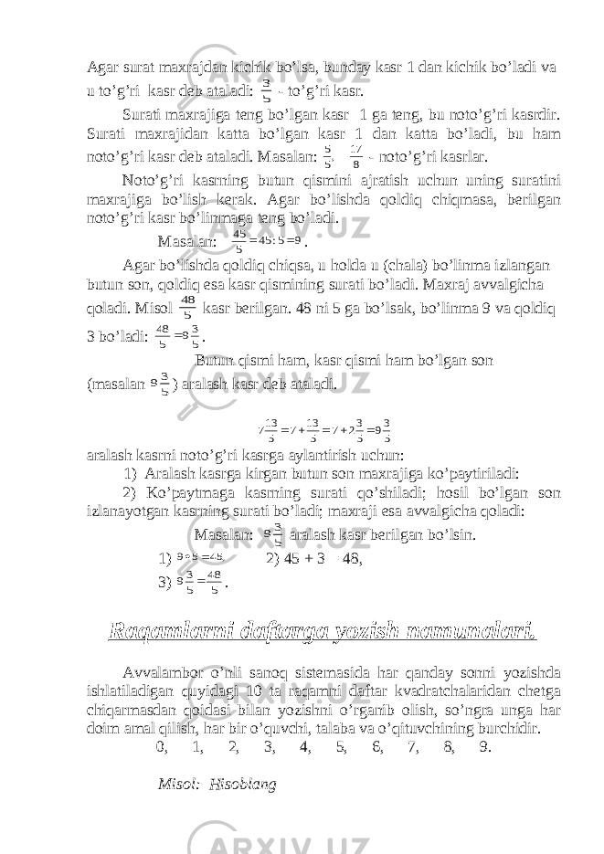 Agar surat maxrajdan kichik bo’lsa, bunday kasr 1 dan kichik bo’ladi va u to’g’ri kasr deb ataladi: 5 3 - to’g’ri kasr. Surati maxrajiga teng bo’lgan kasr 1 ga teng, bu noto’g’ri kasrdir. Surati maxrajidan katta bo’lgan kasr 1 dan katta bo’ladi, bu ham noto’g’ri kasr deb ataladi. Masalan: 8 17 ,5 5 - noto’g’ri kasrlar. Noto’g’ri kasrning butun qismini ajratish uchun uning suratini maxrajiga bo’lish kerak. Agar bo’lishda qoldiq chiqmasa, berilgan noto’g’ri kasr bo’linmaga teng bo’ladi. Masalan: 9 5: 45 5 45   . Agar bo’lishda qoldiq chiqsa, u holda u (chala) bo’linma izlangan butun son, qoldiq esa kasr qismining surati bo’ladi. Maxraj avvalgicha qoladi. Misol 5 48 kasr berilgan. 48 ni 5 ga bo’lsak, bo’linma 9 va qoldiq 3 bo’ladi: 5 39 5 48  . Butun qismi ham, kasr qismi ham bo’lgan son (masalan 5 3 9 ) aralash kasr deb ataladi. 5 39 5 32 7 5 13 7 5 137      aralash kasrni noto’g’ri kasrga aylantirish uchun: 1) Aralash kasrga kirgan butun son maxrajiga ko’paytiriladi: 2) Ko’paytmaga kasrning surati qo’shiladi; hosil bo’lgan son izlanayotgan kasrning surati bo’ladi; maxraji esa avvalgicha qoladi: Masalan: 5 3 9 aralash kasr berilgan bo’lsin. 1) , 45 5 9   2) 45 + 3 = 48, 3) 5 48 5 39  . Raqamlarni daftarga yozish namunalari. Avvalambor o’nli sanoq sistemasida har qanday sonni yozishda ishlatiladigan quyidagi 10 ta raqamni daftar kvadratchalaridan chetga chiqarmasdan qoidasi bilan yozishni o’rganib olish, so’ngra unga har doim amal qilish, har bir o’quvchi, talaba va o’qituvchining burchidir. 0, 1, 2, 3, 4, 5, 6, 7, 8, 9. Misol: Hisoblang 