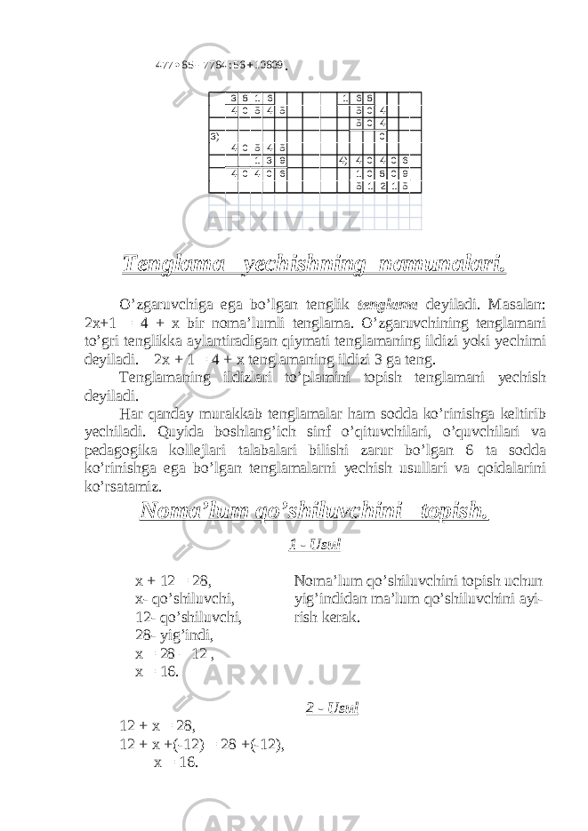 10809 56: 7784 85 477   . 3 8 1 6 1 6 8 4 0 5 4 5 5 0 4 5 0 4 3) 0 4 0 5 4 5 1 3 9 4) 4 0 4 0 6 4 0 4 0 6 1 0 8 0 9 5 1 2 1 5 Tenglama yechishning namunalari. O’zgaruvchiga ega bo’lgan tenglik tenglama deyiladi. Masalan: 2x+1 = 4 + x bir noma’lumli tenglama. O’zgaruvchining tenglamani to’gri tenglikka aylantiradigan qiymati tenglamaning ildizi yoki yechimi deyiladi. 2x + 1 = 4 + x tenglamaning ildizi 3 ga teng. Tenglamaning ildizlari to’plamini topish tenglamani yechish deyiladi. Har qanday murakkab tenglamalar ham sodda ko’rinishga keltirib yechiladi. Quyida boshlang’ich sinf o’qituvchilari, o’quvchilari va pedagogika kollejlari talabalari bilishi zarur bo’lgan 6 ta sodda ko’rinishga ega bo’lgan tenglamalarni yechish usullari va qoidalarini ko’rsatamiz. Noma’lum qo’shiluvchini topish. 1 - Usul x + 12 = 28, Noma’lum qo’shiluvchini topish uchun x- qo’shiluvchi, yig’indidan ma’lum qo’shiluvchini ayi- 12- qo’shiluvchi, rish kerak. 28- yig’indi, x = 28 – 12 , x = 16. 2 - Usul 12 + x = 28, 12 + x +(-12) = 28 +(-12), x = 16. 