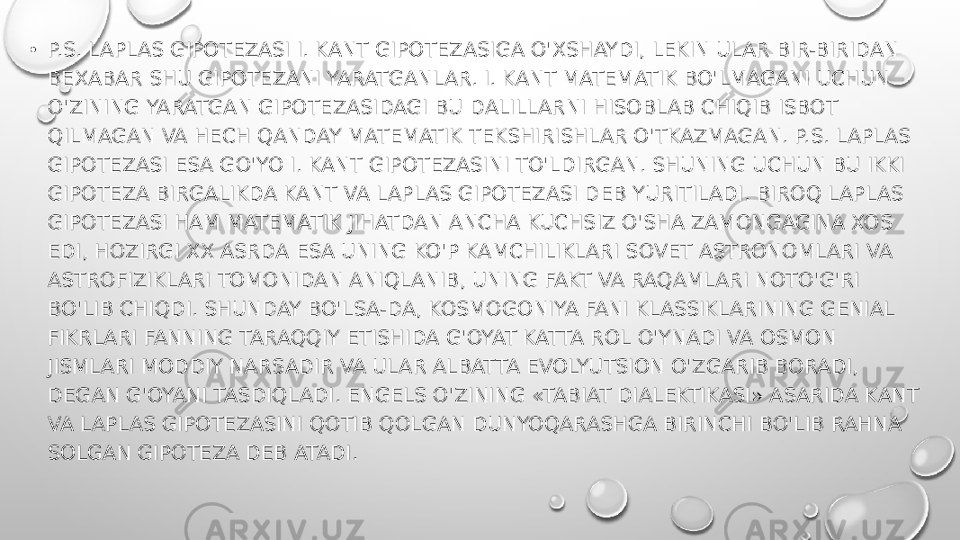 • P.S. LAPLAS GIPOTEZASI I. KANT GIPOTEZASIGA O&#39;XSHAYDI, LEKIN ULAR BIR-BIRIDAN BEXABAR SHU GIPOTEZANI YARATGANLAR. I. KANT MATEMATIK BO&#39;LMAGANI UCHUN O&#39;ZINING YARATGAN GIPOTEZASIDAGI BU DALILLARNI HISOBLAB CHIQIB ISBOT QILMAGAN VA HECH QANDAY MATEMATIK TEKSHIRISHLAR O&#39;TKAZMAGAN. P.S. LAPLAS GIPOTEZASI ESA GO&#39;YO I. KANT GIPOTEZASINI TO&#39;LDIRGAN. SHUNING UCHUN BU IKKI GIPOTEZA BIRGALIKDA KANT VA LAPLAS GIPOTEZASI DEB YURITILADI. BIROQ LAPLAS GIPOTEZASI HAM MATEMATIK JIHATDAN ANCHA KUCHSIZ O&#39;SHA ZAMONGAGINA XOS EDI, HOZIRGI XX ASRDA ESA UNING KO&#39;P KAMCHILIKLARI SOVET ASTRONOMLARI VA ASTROFIZIKLARI TOMONIDAN ANIQLANIB, UNING FAKT VA RAQAMLARI NOTO&#39;G&#39;RI BO&#39;LIB CHIQDI. SHUNDAY BO&#39;LSA-DA, KOSMOGONIYA FANI KLASSIKLARINING GENIAL FIKRLARI FANNING TARAQQIY ETISHIDA G&#39;OYAT KATTA ROL O&#39;YNADI VA OSMON JISMLARI MODDIY NARSADIR VA ULAR ALBATTA EVOLYUTSION O&#39;ZGARIB BORADI, DEGAN G&#39;OYANI TASDIQLADI. ENGELS O&#39;ZINING «TABIAT DIALEKTIKASI» ASARIDA KANT VA LAPLAS GIPOTEZASINI QOTIB QOLGAN DUNYOQARASHGA BIRINCHI BO&#39;LIB RAHNA SOLGAN GIPOTEZA DEB ATADI. 