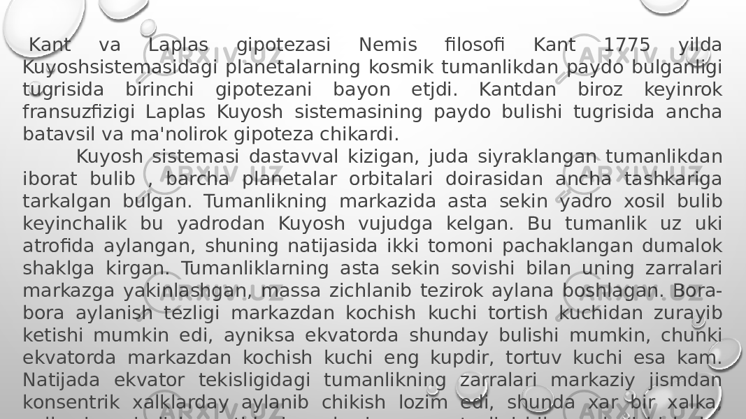   Kant va Laplas gipotezasi Nemis filosofi Kant 1775 yilda Kuyoshsistemasidagi planetalarning kosmik tumanlikdan paydo bulganligi tugrisida birinchi gipotezani bayon etjdi. Kantdan biroz keyinrok fransuzfizigi Laplas Kuyosh sistemasining paydo bulishi tugrisida ancha batavsil va ma&#39;nolirok gipoteza chikardi.           Kuyosh sistemasi dastavval kizigan, juda siyraklangan tumanlikdan iborat bulib , barcha planetalar orbitalari doirasidan ancha tashkariga tarkalgan bulgan. Tumanlikning markazida asta sekin yadro xosil bulib keyinchalik bu yadrodan Kuyosh vujudga kelgan. Bu tumanlik uz uki atrofida aylangan, shuning natijasida ikki tomoni pachaklangan dumalok shaklga kirgan. Tumanliklarning asta sekin sovishi bilan uning zarralari markazga yakinlashgan, massa zichlanib tezirok aylana boshlagan. Bora- bora aylanish tezligi markazdan kochish  kuchi tortish kuchidan zurayib ketishi mumkin edi, ayniksa ekvatorda shunday bulishi mumkin, chunki ekvatorda markazdan kochish kuchi eng kupdir, tortuv kuchi esa kam. Natijada ekvator tekisligidagi tumanlikning zarralari markaziy jismdan konsentrik xalklarday aylanib chikish lozim edi, shunda xar bir xalka, xalkaning ajralish paytidagi markaziy massa tezligi bilan aylanishi lozim edi. 