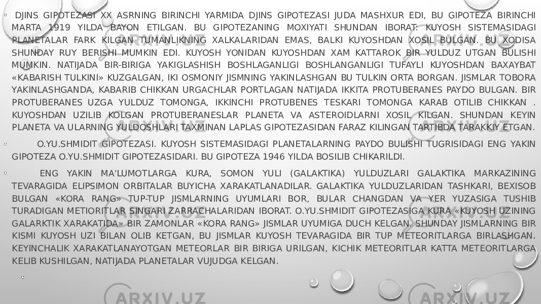 •   DJINS GIPOTEZASI XX ASRNING BIRINCHI YARMIDA DJINS GIPOTEZASI JUDA MASHXUR EDI, BU GIPOTEZA BIRINCHI MARTA 1919 YILDA BAYON ETILGAN. BU GIPOTEZANING MOXIYATI SHUNDAN IBORAT: KUYOSH SISTEMASIDAGI PLANETALAR FARK KILGAN TUMANLIKNING XALKALARIDAN EMAS, BALKI KUYOSHDAN XOSIL BULGAN. BU XODISA SHUNDAY RUY BERISHI MUMKIN EDI. KUYOSH YONIDAN KUYOSHDAN XAM KATTAROK BIR YULDUZ UTGAN BULISHI MUMKIN. NATIJADA BIR-BIRIGA YAKIGLASHISH BOSHLAGANLIGI BOSHLANGANLIGI TUFAYLI KUYOSHDAN BAXAYBAT «KABARISH TULKINI» KUZGALGAN, IKI OSMONIY JISMNING YAKINLASHGAN BU TULKIN ORTA BORGAN. JISMLAR TOBORA YAKINLASHGANDA, KABARIB CHIKKAN URGACHLAR PORTLAGAN NATIJADA IKKITA PROTUBERANES PAYDO BULGAN. BIR PROTUBERANES  UZGA YULDUZ TOMONGA, IKKINCHI PROTUBENES TESKARI TOMONGA KARAB OTILIB CHIKKAN . KUYOSHDAN UZILIB KOLGAN PROTUBERANESLAR PLANETA VA ASTEROIDLARNI XOSIL KILGAN. SHUNDAN KEYIN PLANETA VA ULARNING YULDOSHLARI TAXMINAN LAPLAS GIPOTEZASIDAN FARAZ KILINGAN TARTIBDA TARAKKIY ETGAN. •           O.YU.SHMIDIT GIPOTEZASI. KUYOSH SISTEMASIDAGI PLANETALARNING PAYDO BULISHI TUGRISIDAGI ENG YAKIN GIPOTEZA O.YU.SHMIDIT GIPOTEZASIDARI. BU GIPOTEZA 1946 YILDA BOSILIB CHIKARILDI. •            ENG YAKIN MA&#39;LUMOTLARGA KURA, SOMON YULI (GALAKTIKA) YULDUZLARI GALAKTIKA MARKAZINING TEVARAGIDA ELIPSIMON ORBITALAR BUYICHA XARAKATLANADILAR. GALAKTIKA YULDUZLARIDAN TASHKARI, BEXISOB BULGAN «KORA RANG» TUP-TUP JISMLARNING UYUMLARI BOR, BULAR CHANGDAN VA YER YUZASIGA TUSHIB TURADIGAN METIORITLAR SINGARI ZARRACHALARIDAN IBORAT. O.YU.SHMIDIT GIPOTEZASIGA KURA «KUYOSH UZINING GALARKTIK XARAKATIDA» BIR ZAMONLAR «KORA RANG» JISMLAR UYUMIGA DUCH KELGAN. SHUNDAY JISMLARNING BIR KISMI KUYOSH UZI BILAN OLIB KETGAN, BU JISMLAR KUYOSH TEVARAGIDA BIR TUP METEORITLARGA BIRLASHGAN. KEYINCHALIK XARAKATLANAYOTGAN METEORLAR BIR BIRIGA URILGAN, KICHIK METEORITLAR KATTA METEORITLARGA KELIB KUSHILGAN, NATIJADA PLANETALAR VUJUDGA KELGAN. •   