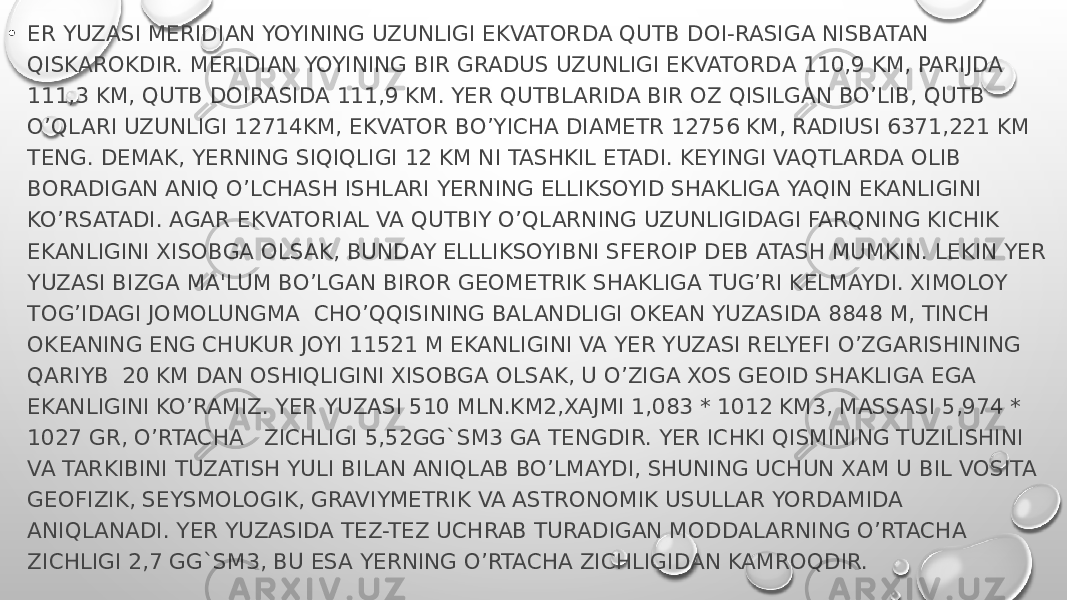 • ER YUZASI MERIDIAN YOYINING UZUNLIGI EKVATORDA QUTB DOI-RASIGA NISBATAN QISKAROKDIR. MERIDIAN YOYINING BIR GRADUS UZUNLIGI EKVATORDA 110,9 KM, PARIJDA 111,3 KM, QUTB DOIRASIDA 111,9 KM. YER QUTBLARIDA BIR OZ QISILGAN BO’LIB, QUTB O’QLARI UZUNLIGI 12714KM, EKVATOR BO’YICHA DIAMETR 12756 KM, RADIUSI 6371,221 KM TENG. DEMAK, YERNING SIQIQLIGI 12 KM NI TASHKIL ETADI. KEYINGI VAQTLARDA OLIB BORADIGAN ANIQ O’LCHASH ISHLARI YERNING ELLIKSOYID SHAKLIGA YAQIN EKANLIGINI KO’RSATADI. AGAR EKVATORIAL VA QUTBIY O’QLARNING UZUNLIGIDAGI FARQNING KICHIK EKANLIGINI XISOBGA OLSAK, BUNDAY ELLLIKSOYIBNI SFEROIP DEB ATASH MUMKIN. LEKIN YER YUZASI BIZGA MA&#39;LUM BO’LGAN BIROR GEOMETRIK SHAKLIGA TUG’RI KELMAYDI. XIMOLOY TOG’IDAGI JOMOLUNGMA  CHO’QQISINING BALANDLIGI OKEAN YUZASIDA 8848 M, TINCH OKEANING ENG CHUKUR JOYI 11521 M EKANLIGINI VA YER YUZASI RELYEFI O’ZGARISHINING QARIYB  20 KM DAN OSHIQLIGINI XISOBGA OLSAK, U O’ZIGA XOS GEOID SHAKLIGA EGA EKANLIGINI KO’RAMIZ. YER YUZASI 510 MLN.KM2,XAJMI 1,083 * 1012 KM3, MASSASI 5,974 * 1027 GR, O’RTACHA   ZICHLIGI 5,52GG`SM3 GA TENGDIR. YER ICHKI QISMINING TUZILISHINI VA TARKIBINI TUZATISH YULI BILAN ANIQLAB BO’LMAYDI, SHUNING UCHUN XAM U BIL VOSITA GEOFIZIK, SEYSMOLOGIK, GRAVIYMETRIK VA ASTRONOMIK USULLAR YORDAMIDA ANIQLANADI. YER YUZASIDA TEZ-TEZ UCHRAB TURADIGAN MODDALARNING O’RTACHA ZICHLIGI 2,7 GG`SM3, BU ESA YERNING O’RTACHA ZICHLIGIDAN KAMROQDIR. 