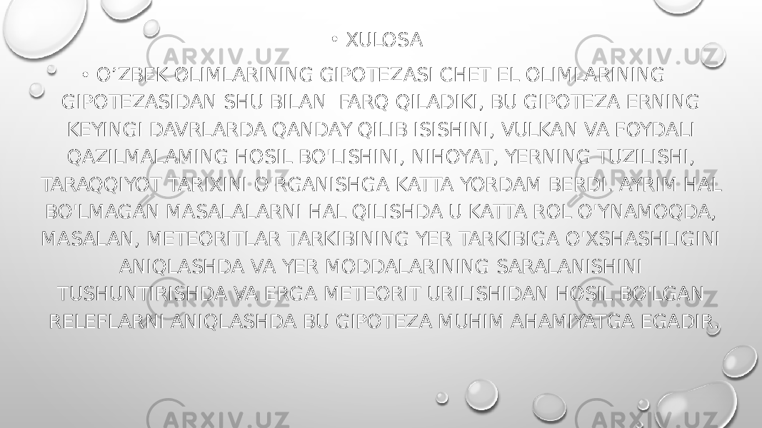 • XULOSA • O’ZBEK OLIMLARINING GIPOTEZASI CHET EL OLIMLARINING GIPOTEZASIDAN SHU BILAN FARQ QILADIKI, BU GIPOTEZA ERNING KEYINGI DAVRLARDA QANDAY QILIB ISISHINI, VULKAN VA FOYDALI QAZILMALAMING HOSIL BO&#39;LISHINI, NIHOYAT, YERNING TUZILISHI, TARAQQIYOT TARIXINI O&#39;RGANISHGA KATTA YORDAM BERDI. AYRIM HAL BO&#39;LMAGAN MASALALARNI HAL QILISHDA U KATTA ROL O&#39;YNAMOQDA, MASALAN, METEORITLAR TARKIBINING YER TARKIBIGA O&#39;XSHASHLIGINI ANIQLASHDA VA YER MODDALARINING SARALANISHINI TUSHUNTIRISHDA VA ERGA METEORIT URILISHIDAN HOSIL BO&#39;LGAN RELEFLARNI ANIQLASHDA BU GIPOTEZA MUHIM AHAMIYATGA EGADIR. 