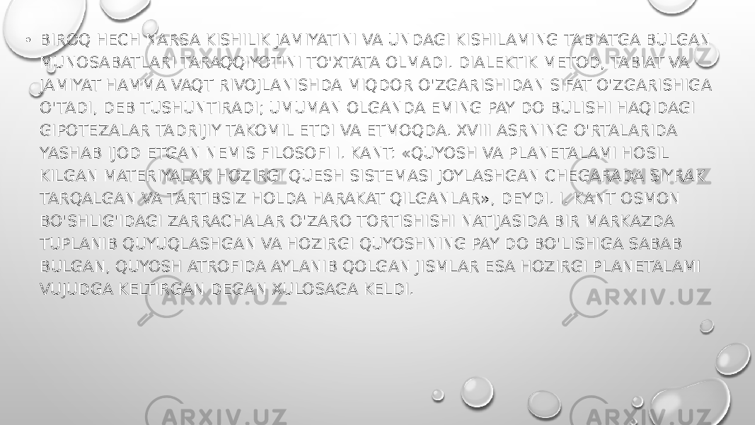 • BIROQ HECH NARSA KISHILIK JAMIYATINI VA UNDAGI KISHILAMING TABIATGA BULGAN MUNOSABATLARI TARAQQIYOTINI TO&#39;XTATA OLMADI. DIALEKTIK METOD, TABIAT VA JAMIYAT HAMMA VAQT RIVOJLANISHDA MIQDOR O&#39;ZGARISHIDAN SIFAT O&#39;ZGARISHIGA O&#39;TADI, DEB TUSHUNTIRADI; UMUMAN OLGANDA EMING PAY DO BULISHI HAQIDAGI GIPOTEZALAR TADRIJIY TAKOMIL ETDI VA ETMOQDA. XVIII ASRNING O&#39;RTALARIDA YASHAB IJOD ETGAN NEMIS FILOSOFI I. KANT: «QUYOSH VA PLANETALAMI HOSIL KILGAN MATERIYALAR HOZIRGI QUESH SISTEMASI JOYLASHGAN CHEGARADA SIYRAK TARQALGAN VA TARTIBSIZ HOLDA HARAKAT QILGANLAR», DEYDI. I. KANT OSMON BO&#39;SHLIG&#39;IDAGI ZARRACHALAR O&#39;ZARO TORTISHISHI NATIJASIDA BIR MARKAZDA TUPLANIB QUYUQLASHGAN VA HOZIRGI QUYOSHNING PAY DO BO&#39;LISHIGA SABAB BULGAN, QUYOSH ATROFIDA AYLANIB QOLGAN JISMLAR ESA HOZIRGI PLANETALAMI VUJUDGA KELTIRGAN DEGAN XULOSAGA KELDI. 