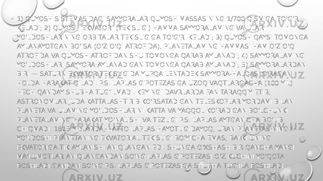 • 1) QUYOSH SISTEMASIDAGI SAYYORALAR QUYOSH MASSASINING 1/700 QISMIGA TO&#39;G&#39;RI KELADI; 2) QUYOSH EKVATORI (TEKISLIGI) HAMMA SAYYORALAMING VA ULAR YO&#39;LDOSHLARINING ORBITALAR TEKISLIGIGA TO&#39;G&#39;RI KELADI; 3) QUYOSH QAYSI TOMONGA AYLANAYOTGAN BO&#39;ISA (O&#39;Z O&#39;QI ATROFIDA), PLANETALAMING HAMMASI HAM O&#39;Z O&#39;QI ATROFIDA VA QUYOSH ATROFIDAN SHU TOMONGA QARAB AYLANADI; 4) SAYYORALAMING YO&#39;LDOSHLARI SAYYORA AYLANADIGAN TOMONGA QARAB AYLANADI; 5) SAYYORALARDAN BIRI — SATURN EKVATOR TEKISLIGIDA YUPQA LENTADEK SAYYORA-HALQASI O&#39;RAGAN HOLDA HARAKAT QILADI. P.S. LAPLAS GIPOTEZASIGA UZOQ VAQTLARGACHA (100 YIL) HECH QANDAY SHUBHA TUG&#39;ILMADI. KEYINGI DAVRLARDA FAN TARAQQIY ETIB, ASTRONOMLAR JUDA KATTALASHTIRIB KO&#39;RSATADIGAN TELESKOPLAR YORDAMI BILAN PLANETA VA ULAMING YO&#39;LDOSHLARINI KATTA VA YAQQOL KO&#39;RADIGAN BO&#39;LCHUNKI PLANETALAMING HARAKAT YO&#39;NALISHI VA TEZLIGI P.S. LAPLAS AYTGANICHA BO&#39;LIB CHIQMADI. 1815 YILLARDA, HATTO LAPLAS HAYOTLIGIDAYOQ, URAN PLANETASINING 4- YO&#39;LDOSHI PLANETANING EKVATORIAL TEKISLIGI BO&#39;YICHA EMAS, BALKI UNING EKVATORIGA TIK AYLANISHI ANIQLANGAN EDI. SHUNGA O&#39;XSHASH BIR QANCHA YANGI MA’LUMOTLAR ANIQLANGANDAN SO&#39;NG LAPLAS GIPOTEZASI O&#39;Z KUCHINI YO&#39;QOTA BOSHLADI.GANDAN SO&#39;NG P.S. LAPLAS GIPOTEZASIGA SHUBHA TUG&#39;ILA BOSHLADI. 