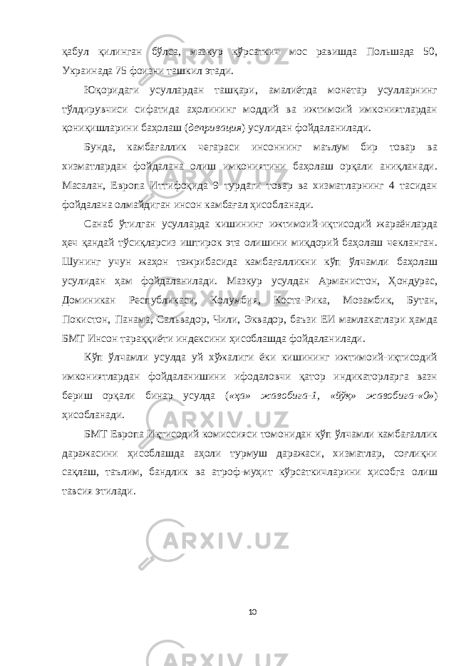 қабул қилинган бўлса, мазкур кўрсаткич мос равишда Польшада 50, Украинада 75 фоизни ташкил этади. Юқоридаги усуллардан ташқари, амалиётда монетар усулларнинг тўлдирувчиси сифатида аҳолининг моддий ва ижтимоий имкониятлардан қониқишларини баҳолаш ( депривация ) усулидан фойдаланилади. Бунда, камбағаллик чегараси инсоннинг маълум бир товар ва хизматлардан фойдалана олиш имкониятини баҳолаш орқали аниқланади. Масалан, Европа Иттифоқида 9 турдаги товар ва хизматларнинг 4 тасидан фойдалана олмайдиган инсон камбағал ҳисобланади. Санаб ўтилган усулларда кишининг ижтимоий-иқтисодий жараёнларда ҳеч қандай тўсиқларсиз иштирок эта олишини миқдорий баҳолаш чекланган. Шунинг учун жаҳон тажрибасида камбағалликни кўп ўлчамли баҳолаш усулидан ҳам фойдаланилади. Мазкур усулдан Арманистон, Ҳондурас, Доминикан Республикаси, Колумбия, Коста-Рика, Мозамбик, Бутан, Покистон, Панама, Сальвадор, Чили, Эквадор, баъзи ЕИ мамлакатлари ҳамда БМТ Инсон тараққиёти индексини ҳисоблашда фойдаланилади. Кўп ўлчамли усулда уй хўжалиги ёки кишининг ижтимоий-иқтисодий имкониятлардан фойдаланишини ифодаловчи қатор индикаторларга вазн бериш орқали бинар усулда ( «ҳа» жавобига-1, «йўқ» жавобига-«0» ) ҳисобланади. БМТ Европа Иқтисодий комиссияси томонидан кўп ўлчамли камбағаллик даражасини ҳисоблашда аҳоли турмуш даражаси, хизматлар, соғлиқни сақлаш, таълим, бандлик ва атроф-муҳит кўрсаткичларини ҳисобга олиш тавсия этилади. 10 