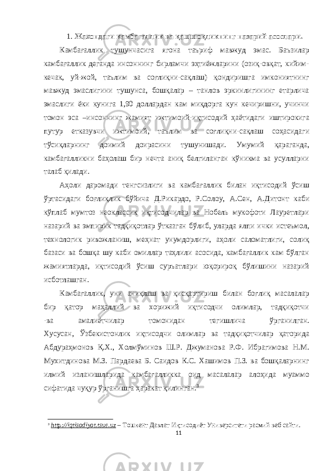 1. Жахондаги камбағаллик ва қашшоқликнинг назарий асослари. Камбағаллик тушунчасига ягона таъриф мавжуд эмас. Баъзилар камбағаллик деганда инсоннинг бирламчи эҳтиёжларини (озиқ-овқат, кийим- кечак, уй-жой, таълим ва соғлиқни-сақлаш) қондиришга имкониятнинг мавжуд эмаслигини тушунса, бошқалар – танлов эркинлигининг етарлича эмаслиги ёки кунига 1,90 доллардан кам миқдорга кун кечиришни, учинчи томон эса –инсоннинг жамият ижтимоий-иқтисодий ҳаётидаги иштирокига путур етказувчи ижтимоий, таълим ва соғлиқни-сақлаш соҳасидаги тўсиқларнинг доимий доирасини тушунишади. Умумий қараганда, камбағалликни баҳолаш бир нечта аниқ белгиланган кўникма ва усулларни талаб қилади. Аҳоли даромади тенгсизлиги ва камбағаллик билан иқтисодий ўсиш ўртасидаги боғлиқлик бўйича Д.Рикардо, Р.Солоу, А.Сен, А.Дитонт каби кўплаб мумтоз неоклассик иқтисодчилар ва Нобель мукофоти Лауретлари назарий ва эмпирик тадқиқотлар ўтказган бўлиб, уларда ялпи ички истеъмол, технологик ривожланиш, меҳнат унумдорлиги, аҳоли саломатлиги, солиқ базаси ва бошқа шу каби омиллар таҳлили асосида, камбағаллик кам бўлган жамиятларда, иқтисодий ўсиш суръатлари юқорироқ бўлишини назарий исботлашган. Камбағаллик, уни аниқлаш ва қисқартириш билан боғлиқ масалалар бир қатор маҳаллий ва хорижий иқтисодчи олимлар, тадқиқотчи -ва амалиётчилар томонидан тегишлича ўрганилган. Хусусан, Ўзбекистонлик иқтисодчи олимлар ва тадқиқотчилар қаторида Абдураҳмонов Қ.Х., Холмўминов Ш.Р. Джуманова Р.Ф. Ибрагимова Н.М. Мухитдинова М.З. Пардаева Б. Саидов К.С. Хашимов П.З. ва бошқаларнинг илмий изланишларида камбағалликка оид масалалар алоҳида муаммо сифатида чуқур ўрганишга ҳаракат қилинган. 3 3 http://iqtisodiyot.tsue.uz – Тошкент Давлат Иқтисодиёт Университети расмий веб сайти. 11 