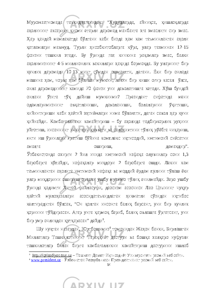 Мурожаатномада таъкидлаганидек: “Ҳудудларда, айниқса, қишлоқларда аҳолининг аксарият қисми етарли даромад манбаига эга эмаслиги сир эмас. Ҳар қандай мамлакатда бўлгани каби бизда ҳам кам таъминланган аҳоли қатламлари мавжуд. Турли ҳисобкитобларга кўра, улар тахминан 12-15 фоизни ташкил этади. Бу ўринда гап кичкина рақамлар эмас, балки аҳолимизнинг 4-5 миллионлик вакиллари ҳақида бормоқда. Бу уларнинг бир кунлик даромади 10-13 минг сўмдан ошмаяпти, дегани. Ёки бир оилада машина ҳам, чорва ҳам бўлиши мумкин, лекин бир киши оғир касал ўлса, оила даромадининг камида 70 фоизи уни даволатишга кетади. Хўш бундай оилани ўзига тўқ дейиш мумкинми? Президент сифатида мени одамларимизнинг овқатланиши, даволаниши, болаларини ўқитиши, кийинтириши каби ҳаётий эҳтиёжлари нима бўлаяпти, деган савол ҳар куни қийнайди. Камбағалликни камайтириш – бу аҳолида тадбиркорлик руҳини уйғотиш, инсоннинг ички куч-қуввати ва салоҳиятини тўлиқ рўёбга чиқариш, янги иш ўринлари яратиш бўйича комплекс иқтисодий, ижтимоий сиёсатни амалга ошириш, демакдир”. Ўзбекистонда охирги 2 йил ичида ижтимоий нафақа олувчилар сони 1,3 баробарга кўпайди, нафақалар миқдори 2 баробарга ошди. Лекин кам таъминланган аҳолига ижтимоий нафақа ва моддий ёрдам пулини тўлаш ёки улар миқдорини ошириш орқали ушбу муаммо тўлиқ ечилмайди. Зеро ушбу ўринда қадимги Хитой файласуфи, даосизм асосчиси Лао Цзынинг чуқур ҳаётий мулоҳазалари асосидатаъкидлаган ҳикматли сўзидан иқтибос келтирадиган бўлсак, “Оч қолган инсонга балиқ берсанг, уни бир кунлик қорнини тўйдирасан. Агар унга қармоқ бериб, балиқ овлашга ўргатсанг, уни бир умр очликдан қутқарасан” дейди 5 . Шу нуқтаи назардан, Юртбошимиз 6 томонидан Жаҳон банки, Бирлашган Миллатлар Ташкилотининг Тараққиёт дастури ва бошқа халқаро нуфузли ташкилотлар билан бирга камбағалликни камайтириш дастурини ишлаб 5 http://iqtisodiyot.tsue.uz – Тошкент Давлат Иқтисодиёт Университети расмий веб сайти. 6 www . president . uz - Ўзбекистон Республикаси Президентининг расмий веб-сайти . 14 