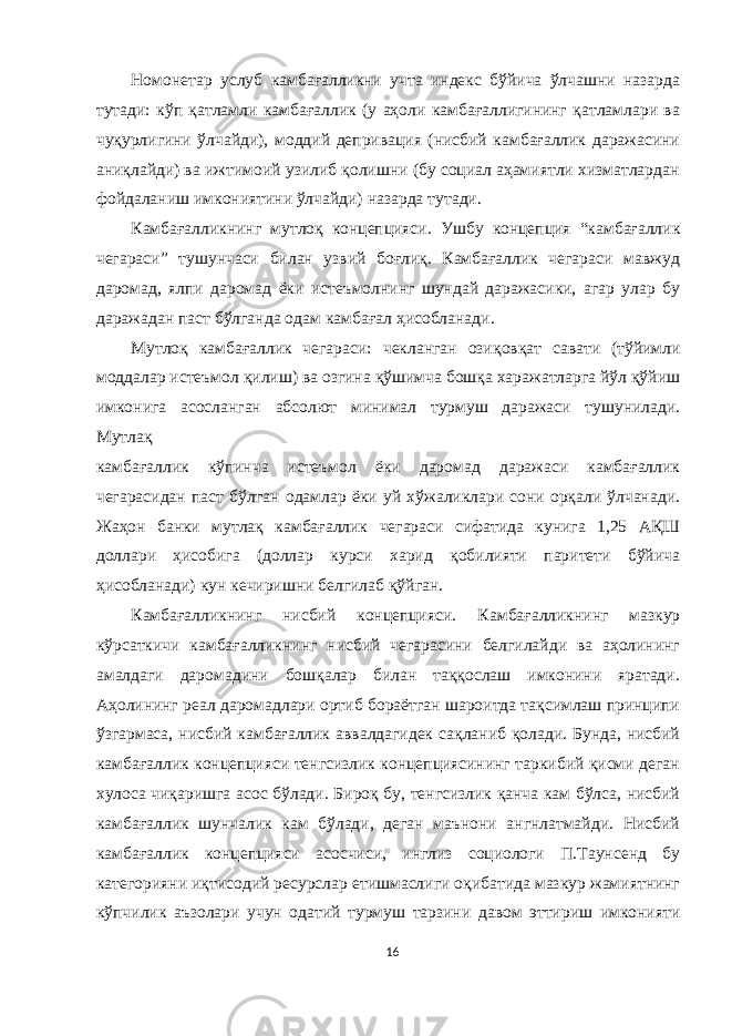 Номонетар услуб камбағалликни учта индекс бўйича ўлчашни назарда тутади: кўп қатламли камбағаллик (у аҳоли камбағаллигининг қатламлари ва чуқурлигини ўлчайди), моддий депривация (нисбий камбағаллик даражасини аниқлайди) ва ижтимоий узилиб қолишни (бу социал аҳамиятли хизматлардан фойдаланиш имкониятини ўлчайди) назарда тутади. Камбағалликнинг мутлоқ концепцияси. Ушбу концепция “камбағаллик чегараси” тушунчаси билан узвий боғлиқ. Камбағаллик чегараси мавжуд даромад, ялпи даромад ёки истеъмолнинг шундай даражасики, агар улар бу даражадан паст бўлганда одам камбағал ҳисобланади. Мутлоқ камбағаллик чегараси: чекланган озиқ овқат савати (тўйимли моддалар истеъмол қилиш) ва озгина қўшимча бошқа харажатларга йўл қўйиш имконига асосланган абсолют минимал турмуш даражаси тушунилади. Мутлақ камбағаллик кўпинча истеъмол ёки даромад даражаси камбағаллик чегарасидан паст бўлган одамлар ёки уй хўжаликлари сони орқали ўлчанади. Жаҳон банки мутлақ камбағаллик чегараси сифатида кунига 1,25 АҚШ доллари ҳисобига (доллар курси харид қобилияти паритети бўйича ҳисобланади) кун кечиришни белгилаб қўйган. Камбағалликнинг нисбий концепцияси. Камбағалликнинг мазкур кўрсаткичи камбағалликнинг нисбий чегарасини белгилайди ва аҳолининг амалдаги даромадини бошқалар билан таққослаш имконини яратади. Аҳолининг реал даромадлари ортиб бораётган шароитда тақсимлаш принципи ўзгармаса, нисбий камбағаллик аввалдагидек сақланиб қолади. Бунда, нисбий камбағаллик концепцияси тенгсизлик концепциясининг таркибий қисми деган хулоса чиқаришга асос бўлади. Бироқ бу, тенгсизлик қанча кам бўлса, нисбий камбағаллик шунчалик кам бўлади, деган маънони ангнлатмайди. Нисбий камбағаллик концепцияси асосчиси, инглиз социологи П.Таунсенд бу категорияни иқтисодий ресурслар етишмаслиги оқибатида мазкур жамиятнинг кўпчилик аъзолари учун одатий турмуш тарзини давом эттириш имконияти 16 