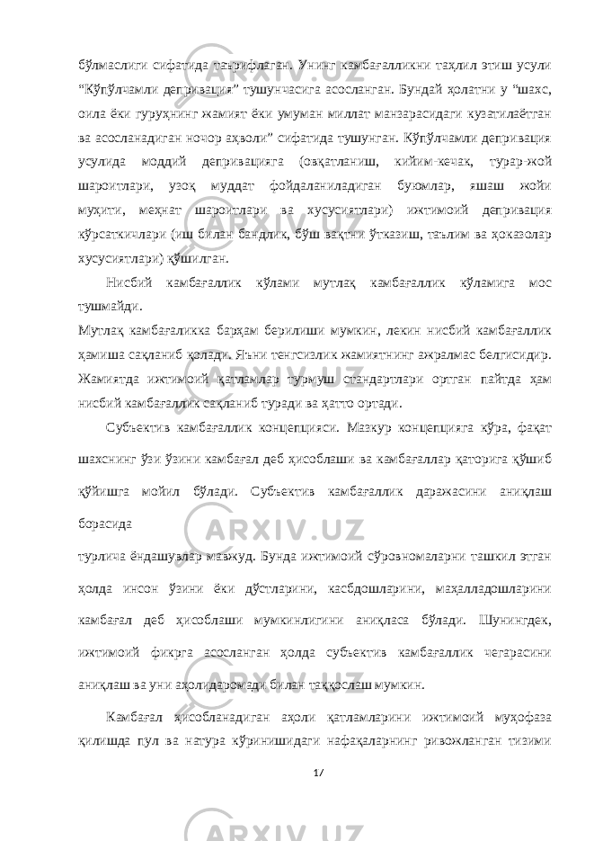 бўлмаслиги сифатида таърифлаган. Унинг камбағалликни таҳлил этиш усули “Кўпўлчамли депривация” тушунчасига асосланган. Бундай ҳолатни у “шахс, оила ёки гуруҳнинг жамият ёки умуман миллат манзарасидаги кузатилаётган ва асосланадиган ночор аҳволи” сифатида тушунган. Кўпўлчамли депривация усулида моддий депривацияга (овқатланиш, кийим-кечак, турар-жой шароитлари, узоқ муддат фойдаланиладиган буюмлар, яшаш жойи муҳити, меҳнат шароитлари ва хусусиятлари) ижтимоий депривация кўрсаткичлари (иш билан бандлик, бўш вақтни ўтказиш, таълим ва ҳоказолар хусусиятлари) қўшилган. Нисбий камбағаллик кўлами мутлақ камбағаллик кўламига мос тушмайди. Мутлақ камбағаликка барҳам берилиши мумкин, лекин нисбий камбағаллик ҳамиша сақланиб қолади. Яъни тенгсизлик жамиятнинг ажралмас белгисидир. Жамиятда ижтимоий қатламлар турмуш стандартлари ортган пайтда ҳам нисбий камбағаллик сақланиб туради ва ҳатто ортади. Субъектив камбағаллик концепцияси. Мазкур концепцияга кўра, фақат шахснинг ўзи ўзини камбағал деб ҳисоблаши ва камбағаллар қаторига қўшиб қўйишга мойил бўлади. Субъектив камбағаллик даражасини аниқлаш борасида турлича ёндашувлар мавжуд. Бунда ижтимоий сўровномаларни ташкил этган ҳолда инсон ўзини ёки дўстларини, касбдошларини, маҳалладошларини камбағал деб ҳисоблаши мумкинлигини аниқласа бўлади. Шунингдек, ижтимоий фикрга асосланган ҳолда субъектив камбағаллик чегарасини аниқлаш ва уни аҳолидаромади билан таққослаш мумкин. Камбағал ҳисобланадиган аҳоли қатламларини ижтимоий муҳофаза қилишда пул ва натура кўринишидаги нафақаларнинг ривожланган тизими 17 