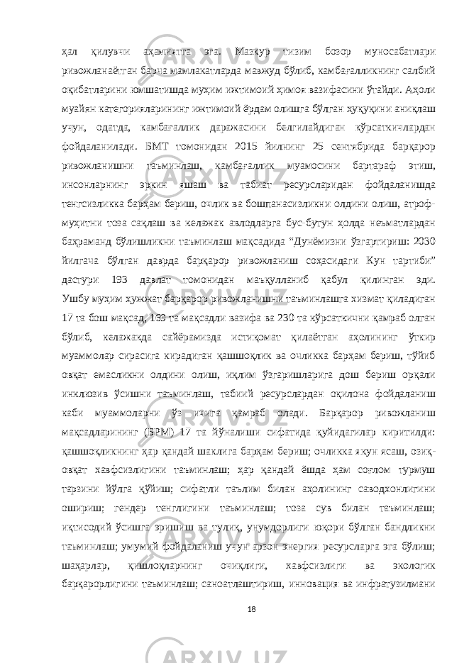 ҳал қилувчи аҳамиятга эга. Мазкур тизим бозор муносабатлари ривожланаётган барча мамлакатларда мавжуд бўлиб, камбағалликнинг салбий оқибатларини юмшатишда муҳим ижтимоий ҳимоя вазифасини ўтайди. Аҳоли муайян категорияларининг ижтимоий ёрдам олишга бўлган ҳуқуқини аниқлаш учун, одатда, камбағаллик даражасини белгилайдиган кўрсаткичлардан фойдаланилади. БМТ томонидан 2015 йилнинг 25 сентябрида барқарор ривожланишни таъминлаш, камбағаллик муамосини бартараф этиш, инсонларнинг эркин яшаш ва табиат ресурсларидан фойдаланишда тенгсизликка барҳам бериш, очлик ва бошпанасизликни олдини олиш, атроф- муҳитни тоза сақлаш ва келажак авлодларга бус-бутун ҳолда неъматлардан баҳраманд бўлишликни таъминлаш мақсадида “Дунёмизни ўзгартириш: 2030 йилгача бўлган даврда барқарор ривожланиш соҳасидаги Кун тартиби” дастури 193 давлат томонидан маъқулланиб қабул қилинган эди. Ушбу муҳим ҳужжат барқарор ривожланишни таъминлашга хизмат қиладиган 17 та бош мақсад, 169 та мақсадли вазифа ва 230 та кўрсаткични қамраб олган бўлиб, келажакда сайёрамизда истиқомат қилаётган аҳолининг ўткир муаммолар сирасига кирадиган қашшоқлик ва очликка барҳам бериш, тўйиб овқат емасликни олдини олиш, иқлим ўзгаришларига дош бериш орқали инклюзив ўсишни таъминлаш, табиий ресурслардан оқилона фойдаланиш каби муаммоларни ўз ичига қамраб олади. Барқарор ривожланиш мақсадларининг (БРМ) 17 та йўналиши сифатида қуйидагилар киритилди: қашшоқликнинг ҳар қандай шаклига барҳам бериш; очликка якун ясаш, озиқ- овқат хавфсизлигини таъминлаш; ҳар қандай ёшда ҳам соғлом турмуш тарзини йўлга қўйиш; сифатли таълим билан аҳолининг саводхонлигини ошириш; гендер тенглигини таъминлаш; тоза сув билан таъминлаш; иқтисодий ўсишга эришиш ва тулиқ, унумдорлиги юқори бўлган бандликни таъминлаш; умумий фойдаланиш учун арзон энергия ресурсларга эга бўлиш; шаҳарлар, қишлоқларнинг очиқлиги, хавфсизлиги ва экологик барқарорлигини таъминлаш; саноатлаштириш, инновация ва инфратузилмани 18 