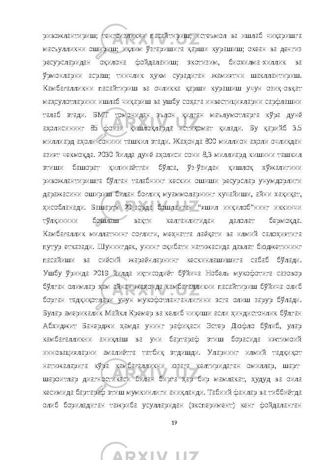 ривожлантириш; тенгсизликни пасайтириш; истеъмол ва ишлаб чиқаришга масъулликни ошириш; иқлим ўзгаришига қарши курашиш; океан ва денгиз ресурсларидан оқилона фойдаланиш; экотизим, биохилма-хиллик ва ўрмонларни асраш; тинчлик ҳукм сурадиган жамиятни шакллантириш. Камбағалликни пасайтириш ва очликка қарши курашиш учун озиқ-овқат маҳсулотларини ишлаб чиқариш ва ушбу соҳага инвестицияларни сарфлашни талаб этади. БМТ томонидан эълон қилган маълумотларга кўра дунё аҳолисининг 85 фоизи қишлоқларда истиқомат қилади. Бу қарийб 3.5 миллиард аҳоли сонини ташкил этади. Жаҳонда 800 миллион аҳоли очликдан азият чекмоқда. 2030 йилда дунё аҳолиси сони 8,3 миллиард кишини ташкил этиши башорат қилинаётган бўлса, ўз-ўзидан қишлоқ хўжалигини ривожлантиришга бўлган талабнинг кескин ошиши ресурслар унумдорлиги даражасини ошириш билан боғлиқ муаммоларнинг кучайиши, айни хақиқат, ҳисобланади. Башарти 20-асрда бошланган “яшил инқилоб”нинг иккинчи тўлқинини бошлаш вақти келганлигидан далолат бермоқда. Камбағаллик миллатнинг соғлиги, меҳнатга лаёқати ва илмий салоҳиятига путур етказади. Шунингдек, унинг оқибати натижасида давлат бюджетининг пасайиши ва сиёсий жараёнларнинг кескинлашишига сабаб бўлади. Ушбу ўринда 2019 йилда иқтисодиёт бўйича Нобель мукофотига сазовор бўлган олимлар ҳам айнан жаҳонда камбағалликни пасайтириш бўйича олиб борган тадқиқотлари учун мукофотланганлигини эсга олиш зарур бўлади. Булар америкалик Майкл Кремер ва келиб чиқиши асли ҳиндистонлик бўлган Абхиджит Банерджи ҳамда унинг рафиқаси Эстер Дюфло бўлиб, улар камбағалликни аниқлаш ва уни бартараф этиш борасида ижтимоий инновацияларни амалиётга татбиқ этдишди. Уларнинг илмий тадқиқот натижаларига кўра камбағалликни юзага келтиридаган омиллар, шарт- шароитлар диагностикаси билан бирга ҳар бир мамлакат, ҳудуд ва оила кесимида бартараф этиш мумкинлиги аниқланди. Табиий фанлар ва тиббиётда олиб бориладиган тажриба усулларидан (эксперимент) кенг фойдаланган 19 