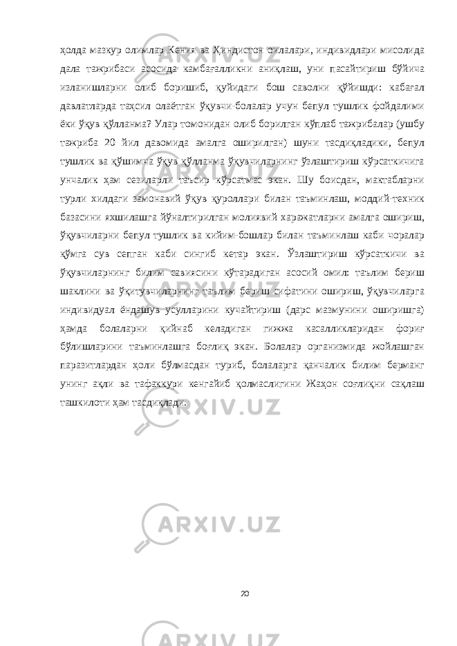 ҳолда мазкур олимлар Кения ва Ҳиндистон оилалари, индивидлари мисолида дала тажрибаси асосида камбағалликни аниқлаш, уни пасайтириш бўйича изланишларни олиб боришиб, қуйидаги бош саволни қўйишди: кабағал давлатларда таҳсил олаётган ўқувчи-болалар учун бепул тушлик фойдалими ёки ўқув қўлланма? Улар томонидан олиб борилган кўплаб тажрибалар (ушбу тажриба 20 йил давомида амалга оширилган) шуни тасдиқладики, бепул тушлик ва қўшимча ўқув қўлланма ўқувчиларнинг ўзлаштириш кўрсаткичига унчалик ҳам сезиларли таъсир кўрсатмас экан. Шу боисдан, мактабларни турли хилдаги замонавий ўқув қуроллари билан таъминлаш, моддий-техник базасини яхшилашга йўналтирилган молиявий харажатларни амалга ошириш, ўқувчиларни бепул тушлик ва кийим-бошлар билан таъминлаш каби чоралар қўмга сув сепган каби сингиб кетар экан. Ўзлаштириш кўрсаткичи ва ўқувчиларнинг билим савиясини кўтарадиган асосий омил: таълим бериш шаклини ва ўқитувчиларнинг таълим бериш сифатини ошириш, ўқувчиларга индивидуал ёндашув усулларини кучайтириш (дарс мазмунини оширишга) ҳамда болаларни қийнаб келадиган гижжа касалликларидан фориғ бўлишларини таъминлашга боғлиқ экан. Болалар организмида жойлашган паразитлардан ҳоли бўлмасдан туриб, болаларга қанчалик билим берманг унинг ақли ва тафаккури кенгайиб қолмаслигини Жаҳон соғлиқни сақлаш ташкилоти ҳам тасдиқлади. 20 