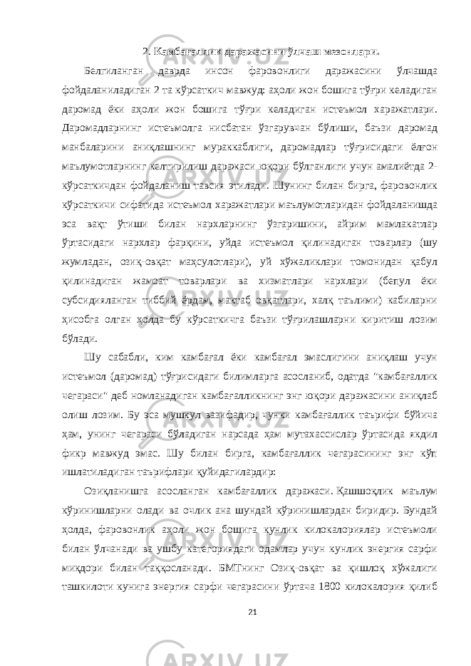 2. Камбағаллик даражаси ни ўлчаш мезонлари. Белгиланган даврда инсон фаровонлиги даражасини ўлчашда фойдаланиладиган 2 та кўрсаткич мавжуд: аҳоли жон бошига тўғри келадиган даромад ёки аҳоли жон бошига тўғри келадиган истеъмол харажатлари. Даромадларнинг истеъмолга нисбатан ўзгарувчан бўлиши, баъзи даромад манбаларини аниқлашнинг мураккаблиги, даромадлар тўғрисидаги ёлғон маълумотларнинг келтирилиш даражаси юқори бўлганлиги учун амалиётда 2- кўрсаткичдан фойдаланиш тавсия этилади. Шунинг билан бирга, фаровонлик кўрсаткичи сифатида истеъмол харажатлари маълумотларидан фойдаланишда эса вақт ўтиши билан нархларнинг ўзгаришини, айрим мамлакатлар ўртасидаги нархлар фарқини, уйда истеъмол қилинадиган товарлар (шу жумладан, озиқ-овқат маҳсулотлари), уй хўжаликлари томонидан қабул қилинадиган жамоат товарлари ва хизматлари нархлари (бепул ёки субсидияланган тиббий ёрдам, мактаб овқатлари, халқ таълими) кабиларни ҳисобга олган ҳолда бу кўрсаткичга баъзи тўғрилашларни киритиш лозим бўлади. Шу сабабли, ким камбағал ёки камбағал эмаслигини аниқлаш учун истеъмол (даромад) тўғрисидаги билимларга асосланиб, одатда &#34;камбағаллик чегараси&#34; деб номланадиган камбағалликнинг энг юқори даражасини аниқлаб олиш лозим. Бу эса мушкул вазифадир, чунки камбағаллик таърифи бўйича ҳам, унинг чегараси бўладиган нарсада ҳам мутахассислар ўртасида якдил фикр мавжуд эмас. Шу билан бирга, камбағаллик чегарасининг энг кўп ишлатиладиган таърифлари қуйидагилардир: Озиқланишга асосланган камбағаллик даражаси.   Қашшоқлик маълум кўринишларни олади ва очлик ана шундай кўринишлардан биридир. Бундай ҳолда, фаровонлик аҳоли жон бошига кунлик килокалориялар истеъмоли билан ўлчанади ва ушбу категориядаги одамлар учун кунлик энергия сарфи миқдори билан таққосланади. БМТнинг Озиқ-овқат ва қишлоқ хўжалиги ташкилоти кунига энергия сарфи чегарасини ўртача 1800 килокалория қилиб 21 