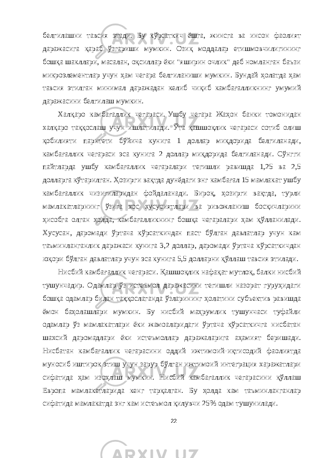 белгилашни тавсия этади. Бу кўрсаткич ёшга, жинсга ва инсон фаолият даражасига қараб ўзгариши мумкин. Озиқ моддалар етишмовчилигининг бошқа шакллари, масалан, оқсиллар ёки &#34;яширин очлик&#34; деб номланган баъзи микроэлементлар учун ҳам чегара белгиланиши мумкин. Бундай ҳолатда ҳам тавсия этилган минимал даражадан келиб чиқиб камбағалликнинг умумий даражасини белгилаш мумкин. Халқаро камбағаллик чегараси.   Ушбу чегара Жаҳон банки томонидан халқаро таққослаш учун ишлатилади. Ўта қашшоқлик чегараси сотиб олиш қобилияти паритети бўйича кунига 1 доллар миқдорида белгиланади, камбағаллик чегараси эса кунига 2 доллар миқдорида белгиланади. Сўнгги пайтларда ушбу камбағаллик чегаралари тегишли равишда 1,25 ва 2,5 долларга кўтарилган. Ҳозирги вақтда дунёдаги энг камбағал 15 мамлакат ушбу камбағаллик чизиғиларидан фойдаланади. Бироқ, ҳозирги вақтда, турли мамлакатларнинг ўзига хос хусусиятлари ва ривожланиш босқичларини ҳисобга олган ҳолда, камбағалликнинг бошқа чегаралари ҳам қўлланилади. Хусусан, даромади ўртача кўрсаткичдан паст бўлган давлатлар учун кам таъминланганлик даражаси кунига 3,2 доллар, даромади ўртача кўрсаткичдан юқори бўлган давлатлар учун эса кунига 5,5 долларни қўллаш тавсия этилади. Нисбий камбағаллик чегараси.   Қашшоқлик нафақат мутлоқ, балки нисбий тушунчадир. Одамлар ўз истеъмол даражасини тегишли назорат гуруҳидаги бошқа одамлар билан таққослаганда ўзларининг ҳолатини субъектив равишда ёмон баҳолашлари мумкин. Бу нисбий маҳрумлик тушунчаси туфайли одамлар ўз мамлакатлари ёки жамоаларидаги ўртача кўрсаткичга нисбатан шахсий даромадлари ёки истеъмоллар даражаларига аҳамият беришади. Нисбатан камбағаллик чегарасини оддий ижтимоий-иқтисодий фаолиятда муносиб иштирок этиш учун зарур бўлган ижтимоий интеграция харажатлари сифатида ҳам изоҳлаш мумкин. Нисбий камбағаллик чегарасини қўллаш Европа мамлакатларида кенг тарқалган. Бу ҳолда кам таъминланганлар сифатида мамлакатда энг кам истеъмол қилувчи 25% одам тушунилади. 22 