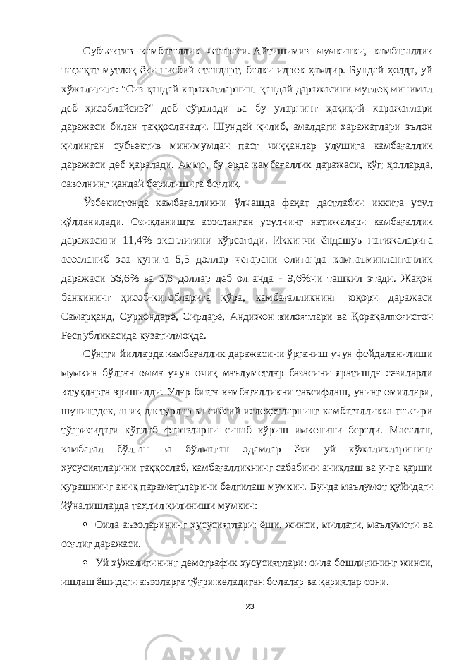 Субъектив камбағаллик чегараси.   Aйтишимиз мумкинки, камбағаллик нафақат мутлоқ ёки нисбий стандарт, балки идрок ҳамдир. Бундай ҳолда, уй хўжалигига: &#34;Сиз қандай харажатларнинг қандай даражасини мутлоқ минимал деб ҳисоблайсиз?&#34; деб сўралади ва бу уларнинг ҳақиқий харажатлари даражаси билан таққосланади. Шундай қилиб, амалдаги харажатлари эълон қилинган субъектив минимумдан паст чиққанлар улушига камбағаллик даражаси деб қаралади. Aммо, бу ерда камбағаллик даражаси, кўп ҳолларда, саволнинг қандай берилишига боғлиқ. Ўзбекистонда камбағалликни ўлчашда фақат дастлабки иккита усул қўлланилади. Озиқланишга асосланган усулнинг натижалари камбағаллик даражасини 11,4% эканлигини кўрсатади. Иккинчи ёндашув натижаларига асосланиб эса кунига 5,5 доллар чегарани олиганда камтаъминланганлик даражаси 36,6% ва 3,6 доллар деб олганда - 9,6%ни ташкил этади. Жаҳон банкининг ҳисоб-китобларига кўра, камбағалликнинг юқори даражаси Самарқанд, Сурхондарё, Сирдарё, Aндижон вилоятлари ва Қорақалпоғистон Республикасида кузатилмоқда. Сўнгги йилларда камбағаллик даражасини ўрганиш учун фойдаланилиши мумкин бўлган омма учун очиқ маълумотлар базасини яратишда сезиларли ютуқларга эришилди. Улар бизга камбағалликни тавсифлаш, унинг омиллари, шунингдек, аниқ дастурлар ва сиёсий ислоҳотларнинг камбағалликка таъсири тўғрисидаги кўплаб фаразларни синаб кўриш имконини беради. Масалан, камбағал бўлган ва бўлмаган одамлар ёки уй хўжаликларининг хусусиятларини таққослаб, камбағалликнинг сабабини аниқлаш ва унга қарши курашнинг аниқ параметрларини белгилаш мумкин. Бунда маълумот қуйидаги йўналишларда таҳлил қилиниши мумкин:  Оила аъзоларининг хусусиятлари:   ёши, жинси, миллати, маълумоти ва соғлиг даражаси.  Уй хўжалигининг демографик хусусиятлари:   оила бошлиғининг жинси, ишлаш ёшидаги аъзоларга тўғри келадиган болалар ва қариялар сони. 23 