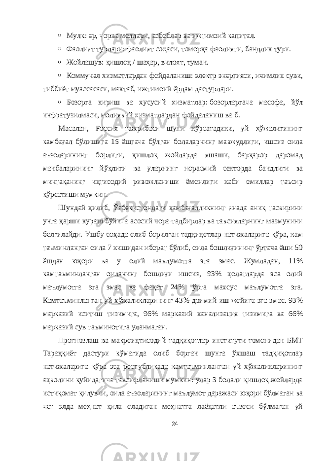  Мулк:   ер, чорва моллари, асбоблар ва ижтимоий капитал.  Фаолият турлари:   фаолият соҳаси, томорқа фаолияти, бандлик тури.  Жойлашув:   қишлоқ / шаҳар, вилоят, туман.  Коммунал хизматлардан фойдаланиш:   электр энергияси, ичимлик суви, тиббиёт муассасаси, мактаб, ижтимоий ёрдам дастурлари.  Бозорга кириш ва хусусий хизматлар:   бозорларгача масофа, йўл инфратузилмаси, молиявий хизматлардан фойдаланиш ва б. Масалан, Россия тажрибаси шуни кўрсатадики, уй хўжалигининг камбағал бўлишига 16 ёшгача бўлган болаларнинг мавжудлиги, ишсиз оила аъзоларининг борлиги, қишлоқ жойларда яшаши, барқарор даромад манбаларининг йўқлиги ва уларнинг норасмий секторда бандлиги ва минтақанинг иқтисодий ривожланиши ёмонлиги каби омиллар таъсир кўрсатиши мумкин. Шундай қилиб, Ўзбекистондаги камбағалликнинг янада аниқ тасвирини унга қарши кураш бўйича асосий чора-тадбирлар ва тавсияларнинг мазмунини белгилайди. Ушбу соҳада олиб борилган тадқиқотлар натижаларига кўра, кам таъминланган оила 7 кишидан иборат бўлиб, оила бошлиғининг ўртача ёши 50 ёшдан юқори ва у олий маълумотга эга эмас. Жумладан, 11% камтаъминланган оиланинг бошлиғи ишсиз, 93% ҳолатларда эса олий маълумотга эга эмас ва фақат 24% ўрта махсус маълумотга эга. Камтаъминланган уй хўжаликларининг 43% доимий иш жойига эга эмас. 93% марказий иситиш тизимига, 96% марказий канализация тизимига ва 66% марказий сув таъминотига уланмаган. Прогнозлаш ва макроиқтисодий тадқиқотлар институти томонидан БМТ Тараққиёт дастури кўмагида олиб борган шунга ўхшаш тадқиқотлар натижаларига кўра эса республикада камтаъминланган уй хўжаликларининг аҳволини қуйидагича тавсифланиши мумкин: улар 3 болали қишлоқ жойларда истиқомат қилувчи, оила аъзоларининг маълумот даражаси юқори бўлмаган ва чет элда меҳнат қила оладиган меҳнатга лаёқатли аъзоси бўлмаган уй 24 