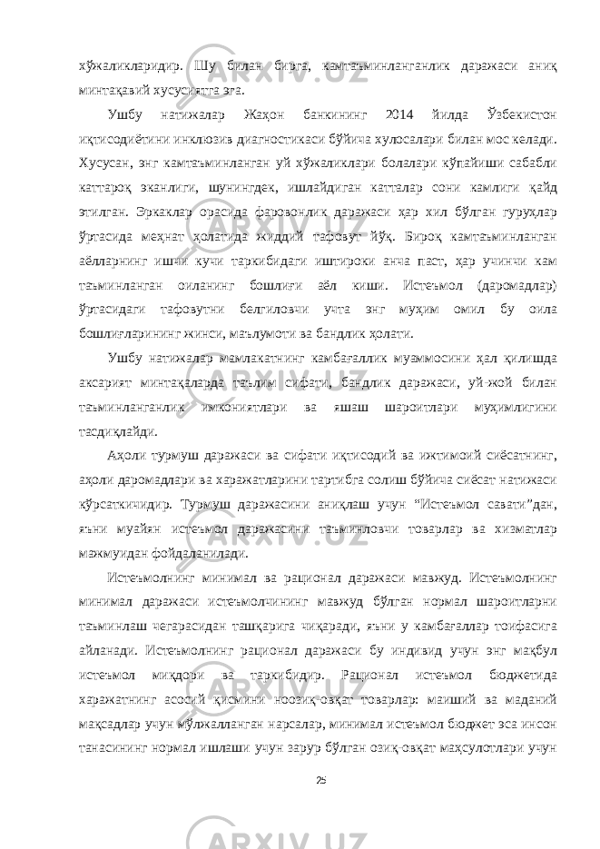 хўжаликларидир. Шу билан бирга, камтаъминланганлик даражаси аниқ минтақавий хусусиятга эга. Ушбу натижалар Жаҳон банкининг 2014 йилда Ўзбекистон иқтисодиётини инклюзив диагностикаси бўйича хулосалари билан мос келади. Хусусан, энг камтаъминланган уй хўжаликлари болалари кўпайиши сабабли каттароқ эканлиги, шунингдек, ишлайдиган катталар сони камлиги қайд этилган. Эркаклар орасида фаровонлик даражаси ҳар хил бўлган гуруҳлар ўртасида меҳнат ҳолатида жиддий тафовут йўқ. Бироқ камтаъминланган аёлларнинг ишчи кучи таркибидаги иштироки анча паст, ҳар учинчи кам таъминланган оиланинг бошлиғи аёл киши. Истеъмол (даромадлар) ўртасидаги тафовутни белгиловчи учта энг муҳим омил бу оила бошлиғларининг жинси, маълумоти ва бандлик ҳолати. Ушбу натижалар мамлакатнинг камбағаллик муаммосини ҳал қилишда аксарият минтақаларда таълим сифати, бандлик даражаси, уй-жой билан таъминланганлик имкониятлари ва яшаш шароитлари муҳимлигини тасдиқлайди. Аҳоли турмуш даражаси ва сифати иқтисодий ва ижтимоий сиёсатнинг, аҳоли даромадлари ва харажатларини тартибга солиш бўйича сиёсат натижаси кўрсаткичидир. Турмуш даражасини аниқлаш учун “Истеъмол савати”дан, яъни муайян истеъмол даражасини таъминловчи товарлар ва хизматлар мажмуидан фойдаланилади. Истеъмолнинг минимал ва рационал даражаси мавжуд. Истеъмолнинг минимал даражаси истеъмолчининг мавжуд бўлган нормал шароитларни таъминлаш чегарасидан ташқарига чиқаради, яъни у камбағаллар тоифасига айланади. Истеъмолнинг рационал даражаси бу индивид учун энг мақбул истеъмол миқдори ва таркибидир. Рационал истеъмол бюджетида харажатнинг асосий қисмини ноозиқ-овқат товарлар: маиший ва маданий мақсадлар учун мўлжалланган нарсалар, минимал истеъмол бюджет эса инсон танасининг нормал ишлаши учун зарур бўлган озиқ-овқат маҳсулотлари учун 25 