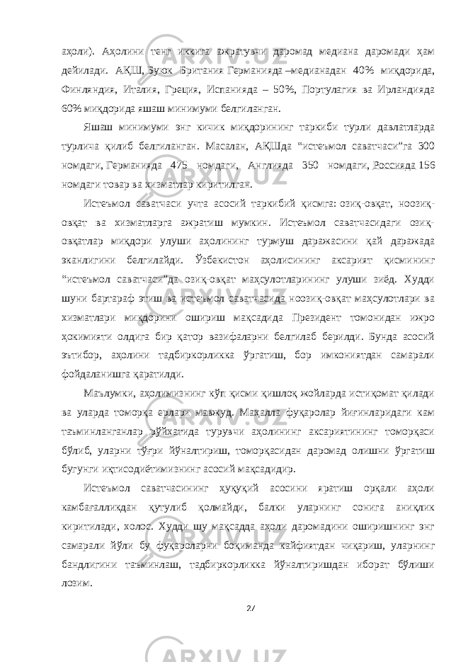 аҳоли). Аҳолини тенг иккига ажратувчи даромад медиана даромади ҳам дейилади. АҚШ,   Буюк Британия   Германияда   –медианадан 40% миқдорида, Финляндия, Италия, Греция, Испанияда – 50%, Портулагия ва Ирландияда 60% миқдорида яшаш минимуми белгиланган. Яшаш минимуми энг кичик миқдорининг таркиби турли давлатларда турлича қилиб белгиланган. Масалан, АҚШда “истеъмол саватчаси”га 300 номдаги,   Германияда 475 номдаги, Англияда 350 номдаги,   Россияда   156 номдаги товар ва хизматлар киритилган. Истеъмол саватчаси учта асосий таркибий қисмга:   озиқ-овқат, ноозиқ- овқат ва хизматларга ажратиш мумкин. Истеъмол саватчасидаги озиқ- овқатлар миқдори улуши аҳолининг турмуш даражасини қай даражада эканлигини белгилайди. Ўзбекистон аҳолисининг аксарият қисмининг “истеъмол саватчаси”да озиқ-овқат маҳсулотларининг улуши зиёд. Худди шуни бартараф этиш ва истеъмол саватчасида ноозиқ-овқат маҳсулотлари ва хизматлари миқдорини ошириш мақсадида Президент томонидан ижро ҳокимияти олдига бир қатор вазифаларни белгилаб берилди. Бунда асосий эътибор, аҳолини тадбиркорликка ўргатиш, бор имкониятдан самарали фойдаланишга қаратилди. Маълумки, аҳолимизнинг кўп қисми қишлоқ жойларда истиқомат қилади ва уларда томорқа ерлари мавжуд. Маҳалла фуқаролар йиғинларидаги кам таъминланганлар рўйхатида турувчи аҳолининг аксариятининг томорқаси бўлиб, уларни тўғри йўналтириш, томорқасидан даромад олишни ўргатиш бугунги иқтисодиётимизнинг асосий мақсадидир. Истеъмол саватчасининг ҳуқуқий асосини яратиш орқали аҳоли камбағалликдан қутулиб қолмайди, балки уларнинг сонига аниқлик киритилади, холос. Худди шу мақсадда аҳоли даромадини оширишнинг энг самарали йўли бу фуқароларни боқиманда кайфиятдан чиқариш, уларнинг бандлигини таъминлаш, тадбиркорликка йўналтиришдан иборат бўлиши лозим. 27 