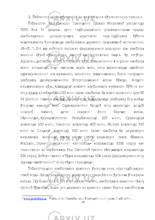 3. Ўзбекистонда камбағаллик ва қашшоқлик кўрсаткичлар тахлили. Ўзбекистон Республикаси Президенти Шавкат Мирзиёев 8 раислигида 2020 йил 27 февраль куни тадбиркорликни ривожлантириш орқали камбағалликни қисқартиришга қаратилган чора-тадбирлар бўйича видеоселектор йиғилишида камбағаллик даражаси чуқурлашиб кетганлигини айтиб, “...биз шу пайтгача аксарият фуқароларимиз ҳақиқатан ҳам камбағал эканини кўриб-кўрмасликка, эшитиб-эшитмаганликка олдик. Бу нотўғри. Афсуски, дастлабки ҳисоб-китобларга кўра,   халқимизнинг 4-5 фоизи камбағал экани аниқланди.   Энди яшириш керак эмас, оғир шароитларда яшаётган одамларимизнинг асл муаммоси, вазиятини тушунишимиз, барча тоифадаги раҳбарлар дунёқарашимизни ўзгартиришимиз лозим бўлади. Биздаги маълумотларга кўра,   Қашқадарё вилояти камбағаллик муаммоси бўйича энг оғир ҳудуд ҳисобланади.   700 минг аҳоли камбағал.   Бу жами аҳолининг қарийб 21 фоизини ташкил этмоқда. Бу вазиятда Қашқадарёда раҳбарлар бир жойда ўтириши мумкин эмас. Одамларимизни бундай оғир шароитдан қандай чиқариб оламиз, деган саволни ўзига бериши лозим. Шунингдек,   Қорақалпоғистон Республикасида 500 минг, Сурхондарё вилоятида 500 минг, Наманган вилоятида 400 минг, Жиззах вилоятида 210 минг ва Сирдарё вилоятида 130 минг аҳоли камбағал.   Бу рақамларни маҳаллалар кесимида олсак, янада оғир рақамларга гувоҳ бўламиз. Масалан,   Паркент туманининг «Янгиобод» маҳалласида 1039 нафар кам таъминлаган ва камбағаллар бор. Олтинсой тумани «Миршоди» маҳалласида 906 нафар, Бойсун тумани «Тўда» маҳалласида 504 нафар фуқароларимиз оғир аҳволда яшаётганини” очиқ ойдин таъкидлади. Ўзбекистондаги камбағаллик ҳолатини ўрганиш аниқ чора-тадбирларни талаб этади. Бунда ривожланган давлатларни тажрибасини ўрганиш ўта муҳим масала. Шу билан бирга, биз учун муҳим томони, камбағаллик ҳолатини тўлиқ тугатиб бўлмайди, балки уни даражаси ва ҳажмини иложи борича камайтириш 8 www . president . uz - Ўзбекистон Республикаси Президентининг расмий веб-сайти . 29 