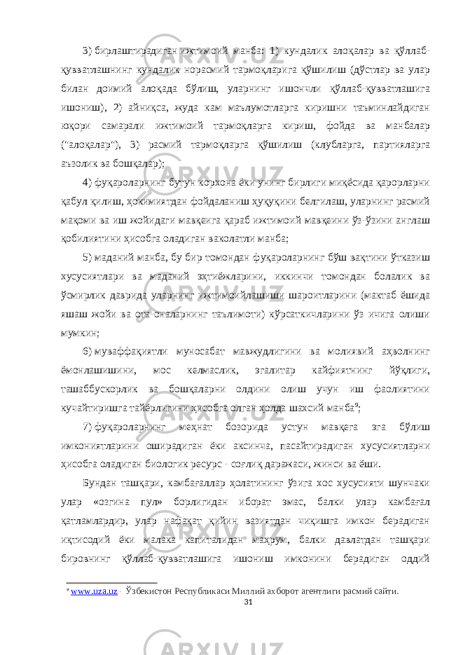 3)   бирлаштирадиган   ижтимоий манба: 1) кундалик алоқалар ва қўллаб- қувватлашнинг кундалик норасмий тармоқларига қўшилиш (дўстлар ва улар билан доимий алоқада бўлиш, уларнинг ишончли қўллаб-қувватлашига ишониш), 2) айниқса, жуда кам маълумотларга киришни таъминлайдиган юқори самарали ижтимоий тармоқларга кириш, фойда ва манбалар (&#34;алоқалар&#34;), 3) расмий тармоқларга қўшилиш (клубларга, партияларга аъзолик ва бошқалар); 4)   фуқароларнинг бутун корхона ёки унинг бирлиги миқёсида қарорларни қабул қилиш, ҳокимиятдан фойдаланиш ҳуқуқини белгилаш, уларнинг расмий мақоми ва иш жойидаги мавқеига қараб ижтимоий мавқеини ўз-ўзини англаш қобилиятини ҳисобга оладиган   ваколатли манба; 5)   маданий манба,   бу бир томондан фуқароларнинг бўш вақтини ўтказиш хусусиятлари ва маданий эҳтиёжларини, иккинчи томондан болалик ва ўсмирлик даврида уларнинг ижтимоийлашиши шароитларини (мактаб ёшида яшаш жойи ва ота-оналарнинг таълимоти) кўрсаткичларини ўз ичига олиши мумкин; 6)   муваффақиятли муносабат мавжудлигини ва молиявий аҳволнинг ёмонлашишини, мос келмаслик, эгалитар кайфиятнинг йўқлиги, ташаббускорлик ва бошқаларни олдини олиш учун иш фаолиятини кучайтиришга тайёрлигини ҳисобга олган ҳолда   шахсий манба 9 ; 7)   фуқароларнинг меҳнат бозорида устун мавқега эга бўлиш имкониятларини оширадиган ёки аксинча, пасайтирадиган хусусиятларни ҳисобга оладиган   биологик ресурс   - соғлиқ даражаси, жинси ва ёши. Бундан ташқари, камбағаллар ҳолатининг ўзига хос хусусияти шунчаки улар «озгина пул» борлигидан иборат эмас, балки улар камбағал қатламлардир, улар нафақат қийин вазиятдан чиқишга имкон берадиган иқтисодий ёки малака капиталидан маҳрум, балки давлатдан ташқари бировнинг қўллаб-қувватлашига ишониш имконини берадиган оддий 9 www . uza . uz - Ўзбекистон Республикаси Миллий ахборот агентлиги расмий сайти. 31 