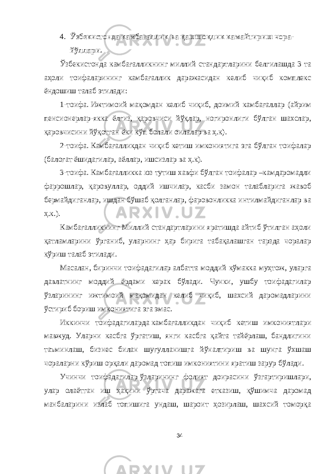 4. Ўзбекистонда камбағаллик ва қашшоқлик камайтириш чора- йўллари. Ўзбекистонда камбағалликнинг миллий стандартларини белгилашда 3 та аҳоли тоифаларининг камбағаллик даражасидан келиб чиқиб комплекс ёндошиш талаб этилади: 1-тоифа.   Ижтимоий мақомдан келиб чиқиб, доимий камбағаллар (айрим пенсионерлар-якка ёлғиз, қаровчиси йўқлар, ногиронлиги бўлган шахслар, қаровчисини йўқотган ёки кўп болали оилалар ва ҳ.к). 2-тоифа.   Камбағалликдан чиқиб кетиш имкониятига эга бўлган тоифалар (балоғат ёшидагилар, аёллар, ишсизлар ва ҳ.к). 3-тоифа.   Камбағалликка юз тутиш хавфи бўлган тоифалар –камдаромадли фаррошлар, қаровуллар, оддий ишчилар, касби замон талабларига жавоб бермайдиганлар, ишдан бўшаб қолганлар, фаровонликка интилмайдиганлар ва ҳ.к.). Камбағалликнинг Миллий стандартларини яратишда айтиб ўтилган аҳоли қатламларини ўрганиб, уларнинг ҳар бирига табақалашган тарзда чоралар кўриш талаб этилади. Масалан,   биринчи тоифадагилар   албатта моддий кўмакка муҳтож, уларга давлатнинг моддий ёрдами керак бўлади. Чунки, ушбу тоифадагилар ўзларининг ижтимоий мақомидан келиб чиқиб, шахсий даромадларини ўстириб бориш имкониятига эга эмас. Иккинчи тоифадагиларда   камбағалликдан чиқиб кетиш имкониятлари мавжуд. Уларни касбга ўргатиш, янги касбга қайта тайёрлаш, бандлигини таъминлаш, бизнес билан шуғулланишга йўналтириш ва шунга ўхшаш чораларни кўриш орқали даромад топиш имкониятини яратиш зарур бўлади. Учинчи тоифадагилар   ўзларининг фолият доирасини ўзгартиришлари, улар олаётган иш ҳақини ўртача даражага етказиш, қўшимча даромад манбаларини излаб топишига ундаш, шароит ҳозирлаш, шахсий томорқа 34 