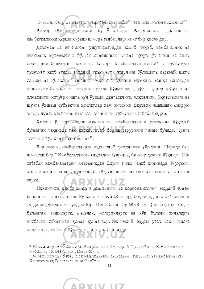 1-расм. Фарғона Вилоятида “Махаллабай” ишлаш тизими схемаси 12 . Расмда кўрсатилган схема бу Ўзбекистон Республикаси Президенти камбағалликка қарши курашиш чора тадбирларининг бир қисмидир. Даромад ва истеъмол тушунчаларидан келиб чиқиб, камбағаллик ва ночорлик муаммосига бўлган ёндошишни янада чуқур ўрганиш ва аниқ чораларни белгилаш имконини беради. Камбағаллик нисбий ва субъектив хусусият касб этади. Моддий таъминоти етарлича бўлишига қарамай шахс соғлом ва тўлақонли яшашга имконсиз бўлиши мумкин. Бошқа томондан кишининг билими ва савияси етарли бўлмаслиги, тўғри қарор қабул қила олмаслиги, нотўғри ишга қўл ўриши, дангасалиги, ялқовлиги, ўқувсизлиги ва шунга ўхшаш субъектив ҳислатлар ҳам инсонни фаровон яшашдан маҳрум этади. Булар камбағалликка юз тутишнинг субъектив сабабларидир. Хулоса ўрнида айтиш мумкин-ки, камбағалликни тамомила йўқотиб бўлмаган тақдирда ҳам қисқартириб бориш зарурияти пайдо бўлади. Бунга асосан 2 йўл билан эришилади 13 . Биринчиси,   камбағалларда иқтисодий фаолликни уйғотиш. Шарқда бир доно гап бор:” Камбағалликка ялқовлик қўшилса, бунинг давоси йўқдир”. Шу сабабли камбағалларни ялқовликдан фориғ этиш талаб қилинади. Муҳими, камбағалларга ишлаб пул топиб, тўқ яшашига шароит ва имконият яратиш керак. Иккинчиси,   камбағалларга давлатнинг ва корхоналарнинг моддий ёрдам беришини ташкил этиш. Бу восита зарур бўлса-да, боқимандалик кайфиятини туғдириб, фаолликка ундамайди. Шу сабабли бу йўл ўзини ўзи боқишга қодир бўлмаган кишиларга, масалан, ногиронларга ва кўп болали оилаларга нисбатан сайланган ҳолда қўлланади.   Ижтимоий ёрдам узоқ вақт ишсиз қолганлар, касбини йўқотганларга ҳам берилади. 12 Mineconomy.uz - Ўзбекистон Республикaси Иқтисодий Тaрaққийот вa Кaмбaғaлликни Қисқaртирисҳ Вaзирлиги расмий сайти. 13 Mineconomy.uz - Ўзбекистон Республикaси Иқтисодий Тaрaққийот вa Кaмбaғaлликни Қисқaртирисҳ Вaзирлиги расмий сайти. 36 