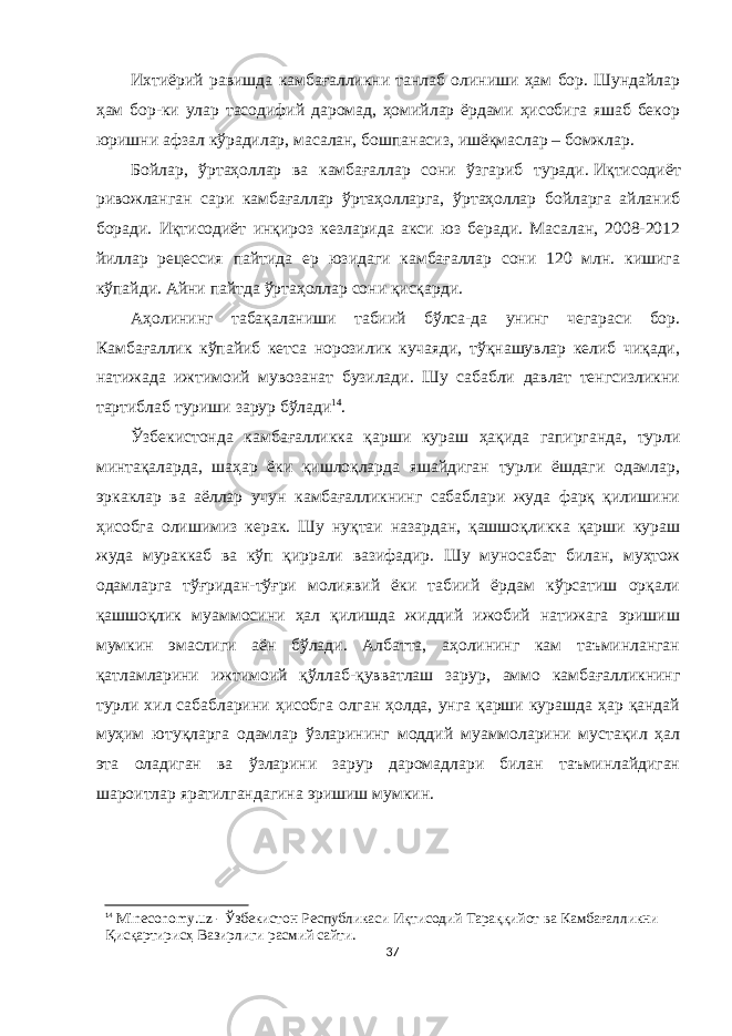 Ихтиёрий равишда камбағалликни танлаб олиниши ҳам бор. Шундайлар ҳам бор-ки улар тасодифий даромад, ҳомийлар ёрдами ҳисобига яшаб бекор юришни афзал кўрадилар, масалан, бошпанасиз, ишёқмаслар – бомжлар. Бойлар, ўртаҳоллар ва камбағаллар сони ўзгариб туради.   Иқтисодиёт ривожланган сари камбағаллар ўртаҳолларга, ўртаҳоллар бойларга айланиб боради. Иқтисодиёт инқироз кезларида акси юз беради. Масалан, 2008-2012 йиллар рецессия пайтида ер юзидаги камбағаллар сони 120 млн. кишига кўпайди. Айни пайтда ўртаҳоллар сони қисқарди. Аҳолининг табақаланиши табиий бўлса-да унинг чегараси бор. Камбағаллик кўпайиб кетса норозилик кучаяди, тўқнашувлар келиб чиқади, натижада ижтимоий мувозанат бузилади. Шу сабабли давлат тенгсизликни тартиблаб туриши зарур бўлади 14 . Ўзбекистонда камбағалликка қарши кураш ҳақида гапирганда, турли минтақаларда, шаҳар ёки қишлоқларда яшайдиган турли ёшдаги одамлар, эркаклар ва аёллар учун камбағалликнинг сабаблари жуда фарқ қилишини ҳисобга олишимиз керак. Шу нуқтаи назардан, қашшоқликка қарши кураш жуда мураккаб ва кўп қиррали вазифадир. Шу муносабат билан, муҳтож одамларга тўғридан-тўғри молиявий ёки табиий ёрдам кўрсатиш орқали қашшоқлик муаммосини ҳал қилишда жиддий ижобий натижага эришиш мумкин эмаслиги аён бўлади. Албатта, аҳолининг кам таъминланган қатламларини ижтимоий қўллаб-қувватлаш зарур, аммо камбағалликнинг турли хил сабабларини ҳисобга олган ҳолда, унга қарши курашда ҳар қандай муҳим ютуқларга одамлар ўзларининг моддий муаммоларини мустақил ҳал эта оладиган ва ўзларини зарур даромадлари билан таъминлайдиган шароитлар яратилгандагина эришиш мумкин. 14 Mineconomy.uz - Ўзбекистон Республикaси Иқтисодий Тaрaққийот вa Кaмбaғaлликни Қисқaртирисҳ Вaзирлиги расмий сайти. 37 