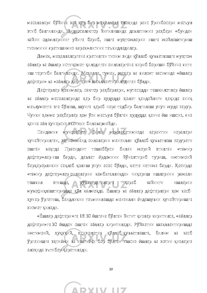 масалалари бўйича эса ҳар бир маҳаллада алоҳида раис ўринбосари масъул этиб белгиланди. Видеоселектор йиғилишида давлатимиз раҳбари «бундан кейин одамларнинг уйига бориб, ишга муҳтожларни ишга жойлаштириш тизимини яратишимиз керак»лигини   таъкидладилар. Демак, маҳаллаларгача яратилган тизим энди қўллаб-қувватлашга муҳтож аёллар ва ёшлар истиқомат қиладиган оилаларгача кириб бориши бўйича янги иш тартиби белгиланди. Маҳалла, туман, шаҳар ва вилоят кесимида «ёшлар дафтари» ва «аёллар дафтари» шакллантириладиган бўлди. Дафтарлар ҳокимлар, сектор раҳбарлари, мутасадди ташкилотлар ёшлар ва аёллар масалаларида ҳар бир ҳудудда ҳолат қандайлиги ҳақида аниқ маълумотга эга бўлиш, шунга қараб чора-тадбир белгилаш учун жуда зарур. Чунки ҳамма раҳбарлар ҳам ўзи масъул бўлган ҳудудда қанча ёш ишсиз, яна қанча аёл ҳунарсиз эканини билавермайди. Пандемия муносабати билан мамлакатимизда карантин чоралари кучайтирилган, эҳтиёжманд оилаларни манзилли қўллаб-қувватлаш зарурати ошган вақтда Президент ташаббуси билан жорий этилган «темир дафтар»лар   иш берди, давлат ёрдамини йўналтириб туриш, ижтимоий барқарорликни сақлаб қолиш учун асос бўлди, катта натижа берди. Ҳозирда «темир дафтар»лар   оилаларни камбағалликдан чиқариш ишларини режали ташкил этишда, рўйхатдагиларга қараб кейинги ишларни мувофиқлаштиришда қўл келмоқда. Ёшлар ва аёллар дафтарлари ҳам касб- ҳунар ўргатиш, бандликни таъминлашда манзилли ёндашувни кучайтиришга хизмат қилади. «Ёшлар дафтари»га   18-30 ёшгача бўлган йигит қизлар киритилса, «аёллар дафтари»га   30 ёшдан ошган аёллар киритилади. Рўйхатни шакллантиришда ижтимоий, ҳуқуқий, психологик қўллаб-қувватлашга, билим ва касб ўрганишга эҳтиёжи ва иштиёқи бор бўлган ишсиз ёшлар ва хотин-қизларга алоҳида эътибор қаратилади. 39 