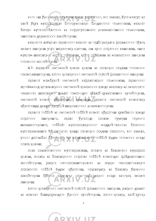 янги иш ўринларини яратиш ҳамда аҳолининг, энг аввало, ўрта махсус ва олий ўқув муассасалари битирувчилари бандлигини таъминлаш, меҳнат бозори мутаносиблигини ва инфратузилмаси ривожланишини таъминлаш, ишсизлик даражасини камайтириш; меҳнатга лаёқатли аҳолининг меҳнат ва тадбиркорлик фаоллигини тўлиқ амалга ошириш учун шароитлар яратиш, иш кучи сифатини яхшилаш, ишга муҳтож шахсларни касбга тайёрлаш, қайта тайёрлаш ва малакасини ошириш тизимини кенгайтириш. 4.2. Аҳолини ижтимоий ҳимоя қилиш ва соғлиқни сақлаш тизимини такомиллаштириш, хотин-қизларнинг ижтимоий-сиёсий фаоллигини ошириш: аҳолига мажбурий ижтимоий кафолатларни таъминлаш, аҳолининг эҳтиёжманд қатламларини ижтимоий ҳимоясини ҳамда кексалар ва имконияти чекланган шахсларни давлат томонидан қўллаб-қувватлашни кучайтириш, ижтимоий хизмат кўрсатишни яхшилаш, аҳолига ижтимоий хизматлар кўрсатишда давлат-хусусий шериклигини ривожлантириш; аҳолига тиббий ва ижтимоий-тиббий хизмат кўрсатиш қулайлиги ҳамда сифатини оширишга, аҳоли ўртасида соғлом турмуш тарзини шакллантиришга, тиббиёт муассасаларининг моддий-техника базасини мустаҳкамлашга йўналтирган ҳолда соғлиқни сақлаш соҳасини, энг аввало, унинг дастлабки бўғинини, тез ва шошилинч тиббий ёрдам тизимини янада ислоҳ қилиш; оила саломатлигини мустаҳкамлаш, оналик ва болаликни муҳофаза қилиш, оналар ва болаларнинг сифатли тиббий хизматдан фойдаланишни кенгайтириш, уларга ихтисослаштирилган ва юқори технологияларга асосланган тиббий ёрдам кўрсатиш, чақалоқлар ва болалар ўлимини камайтириш бўйича комплекс чора-тадбирларни янада кенгроқ амалга ошириш; хотин-қизларнинг ижтимоий-сиёсий фаоллигини ошириш, уларни давлат ва жамият бошқарувидаги ўрнини кучайтириш, хотин-қизлар, касб-ҳунар 4 