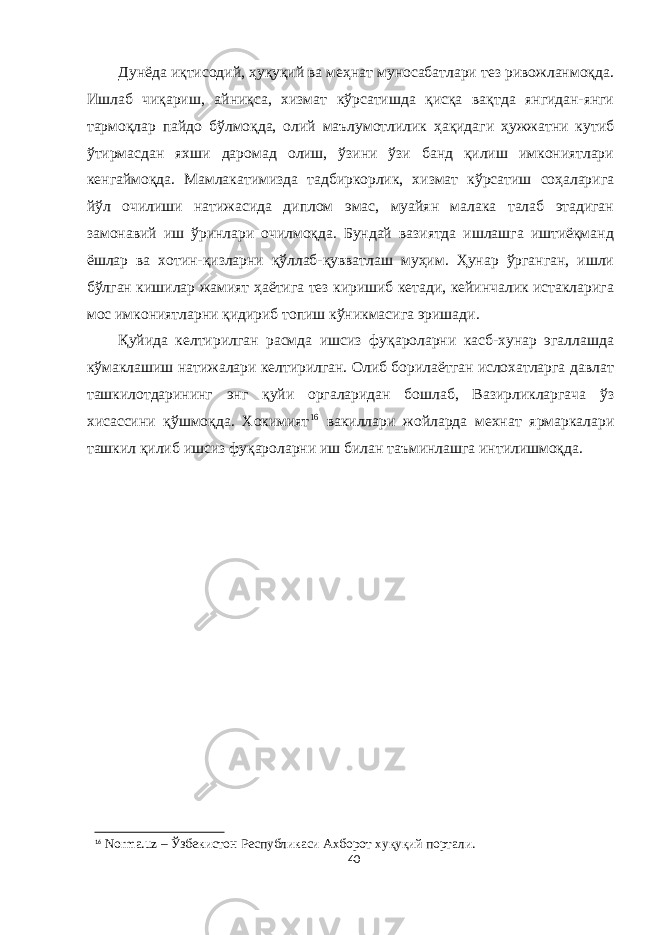 Дунёда иқтисодий, ҳуқуқий ва меҳнат муносабатлари тез ривожланмоқда. Ишлаб чиқариш, айниқса, хизмат кўрсатишда қисқа вақтда янгидан-янги тармоқлар пайдо бўлмоқда, олий маълумотлилик ҳақидаги ҳужжатни кутиб ўтирмасдан яхши даромад олиш, ўзини ўзи банд қилиш имкониятлари кенгаймоқда. Мамлакатимизда тадбиркорлик, хизмат кўрсатиш соҳаларига йўл очилиши натижасида диплом эмас, муайян малака талаб этадиган замонавий иш ўринлари очилмоқда. Бундай вазиятда ишлашга иштиёқманд ёшлар ва хотин-қизларни қўллаб-қувватлаш муҳим. Ҳунар ўрганган, ишли бўлган кишилар жамият ҳаётига тез киришиб кетади, кейинчалик истакларига мос имкониятларни қидириб топиш кўникмасига эришади. Қуйида келтирилган расмда ишсиз фуқароларни касб-хунар эгаллашда кўмаклашиш натижалари келтирилган. Олиб борилаётган ислохатларга давлат ташкилотдарининг энг қуйи оргаларидан бошлаб, Вазирликларгача ўз хисассини қўшмоқда. Хокимият 16 вакиллари жойларда мехнат ярмаркалари ташкил қилиб ишсиз фуқароларни иш билан таъминлашга интилишмоқда. 16 Norma.uz – Ўзбекистон Республикаси Ахборот хуқуқий портали. 40 