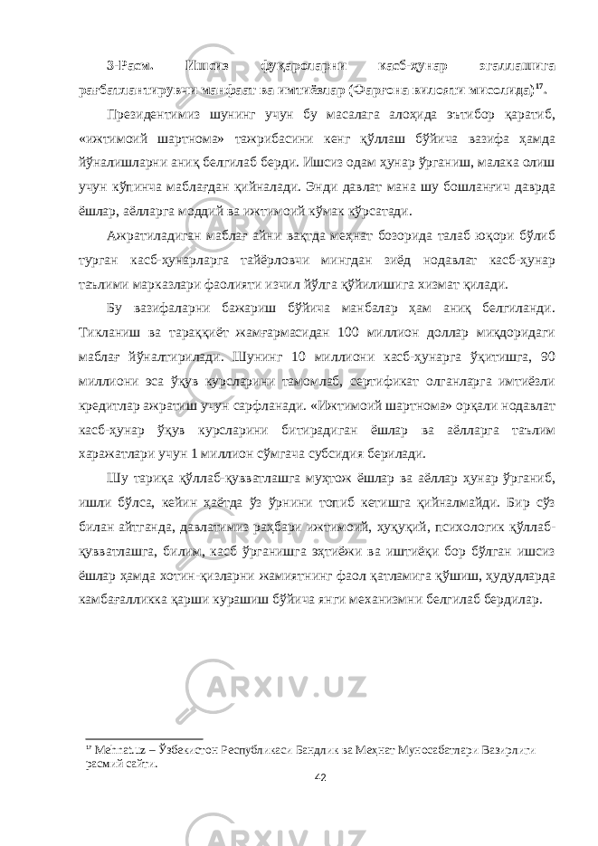 3-Расм. Ишсиз фуқароларни касб-ҳунар эгаллашига рағбатлантирувчи манфаат ва имтиёзлар (Фарғона вилояти мисолида) 17 . Президентимиз шунинг учун бу масалага алоҳида эътибор қаратиб, «ижтимоий шартнома» тажрибасини кенг қўллаш бўйича вазифа ҳамда йўналишларни аниқ белгилаб берди. Ишсиз одам ҳунар ўрганиш, малака олиш учун кўпинча маблағдан қийналади. Энди давлат мана шу бошланғич даврда ёшлар, аёлларга моддий ва ижтимоий кўмак кўрсатади. Ажратиладиган маблағ айни вақтда меҳнат бозорида талаб юқори бўлиб турган касб-ҳунарларга тайёрловчи мингдан зиёд нодавлат касб-ҳунар таълими марказлари фаолияти изчил йўлга қўйилишига хизмат қилади. Бу вазифаларни бажариш бўйича манбалар ҳам аниқ белгиланди. Тикланиш ва тараққиёт жамғармасидан 100 миллион доллар миқдоридаги маблағ йўналтирилади. Шунинг 10 миллиони касб-ҳунарга ўқитишга, 90 миллиони эса ўқув курсларини тамомлаб, сертификат олганларга имтиёзли кредитлар ажратиш учун сарфланади. «Ижтимоий шартнома» орқали нодавлат касб-ҳунар ўқув курсларини битирадиган ёшлар ва аёлларга таълим харажатлари учун 1 миллион сўмгача субсидия берилади. Шу тариқа қўллаб-қувватлашга муҳтож ёшлар ва аёллар ҳунар ўрганиб, ишли бўлса, кейин ҳаётда ўз ўрнини топиб кетишга қийналмайди. Бир сўз билан айтганда, давлатимиз раҳбари ижтимоий, ҳуқуқий, психологик қўллаб- қувватлашга, билим, касб ўрганишга эҳтиёжи ва иштиёқи бор бўлган ишсиз ёшлар ҳамда хотин-қизларни жамиятнинг фаол қатламига қўшиш, ҳудудларда камбағалликка қарши курашиш бўйича янги механизмни белгилаб бердилар. 17 Mehnat.uz – Ўзбекистон Республикаси Бандлик ва Меҳнат Муносабатлари Вазирлиги расмий сайти. 42 