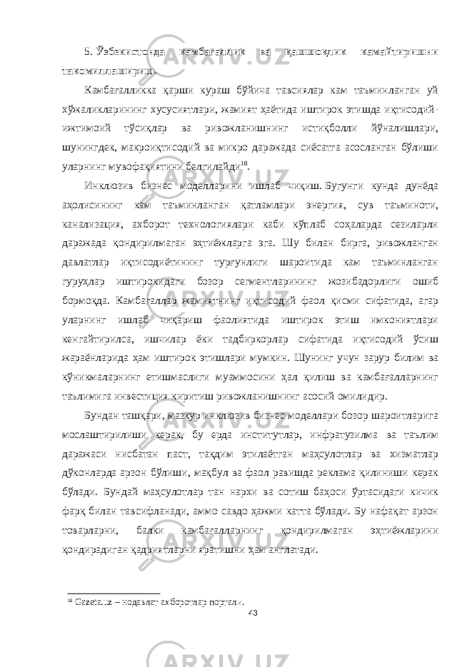 5. Ўзбекистонда камбағаллик ва қашшоқлик камайтиришни такомиллашириш. Камбағалликка қарши кураш бўйича тавсиялар кам таъминланган уй хўжаликларининг хусусиятлари, жамият ҳаётида иштирок этишда иқтисодий- ижтимоий тўсиқлар ва ривожланишнинг истиқболли йўналишлари, шунингдек, макроиқтисодий ва микро даражада сиёсатга асосланган бўлиши уларнинг мувофақиятини белгилайди 18 . Инклюзив бизнес моделларини ишлаб чиқиш.   Бугунги кунда дунёда аҳолисининг кам таъминланган қатламлари энергия, сув таъминоти, канализация, ахборот технологиялари каби кўплаб соҳаларда сезиларли даражада қондирилмаган эҳтиёжларга эга. Шу билан бирга, ривожланган давлатлар иқтисодиётининг турғунлиги шароитида кам таъминланган гуруҳлар иштирокидаги бозор сегментларининг жозибадорлиги ошиб бормоқда. Камбағаллар жамиятнинг иқтисодий фаол қисми сифатида, агар уларнинг ишлаб чиқариш фаолиятида иштирок этиш имкониятлари кенгайтирилса, ишчилар ёки тадбиркорлар сифатида иқтисодий ўсиш жараёнларида ҳам иштирок этишлари мумкин. Шунинг учун зарур билим ва кўникмаларнинг етишмаслиги муаммосини ҳал қилиш ва камбағалларнинг таълимига инвестиция киритиш ривожланишнинг асосий омилидир. Бундан ташқари, мазкур инклюзив бизнес моделлари бозор шароитларига мослаштирилиши керак, бу ерда институтлар, инфратузилма ва таълим даражаси нисбатан паст, тақдим этилаётган маҳсулотлар ва хизматлар дўконларда арзон бўлиши, мақбул ва фаол равишда реклама қилиниши керак бўлади. Бундай маҳсулотлар тан нархи ва сотиш баҳоси ўртасидаги кичик фарқ билан тавсифланади, аммо савдо ҳажми катта бўлади. Бу нафақат арзон товарларни, балки камбағалларнинг қондирилмаган эҳтиёжларини қондирадиган қадриятларни яратишни ҳам англатади. 18 Gazeta.uz – нодавлат ахборотлар портали. 43 