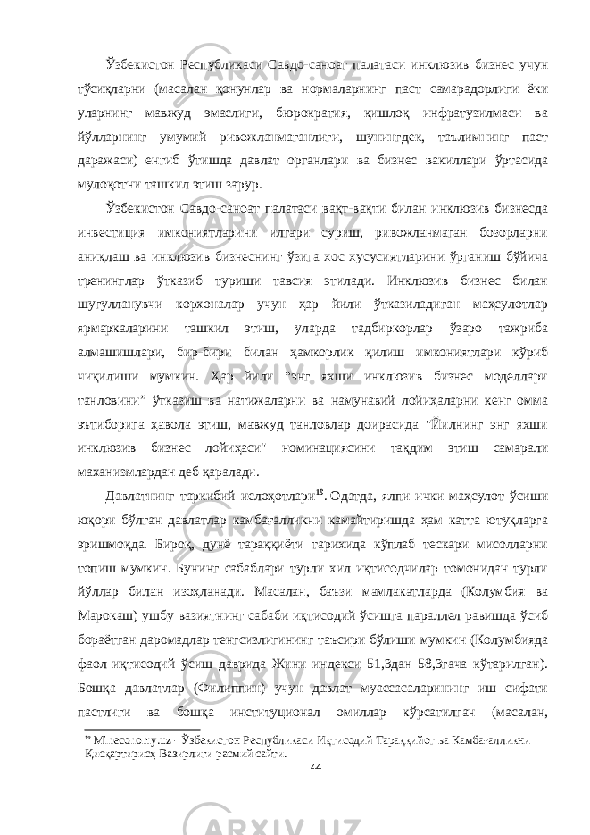 Ўзбекистон Республикаси Савдо-саноат палатаси инклюзив бизнес учун тўсиқларни (масалан қонунлар ва нормаларнинг паст самарадорлиги ёки уларнинг мавжуд эмаслиги, бюрократия, қишлоқ инфратузилмаси ва йўлларнинг умумий ривожланмаганлиги, шунингдек, таълимнинг паст даражаси) енгиб ўтишда давлат органлари ва бизнес вакиллари ўртасида мулоқотни ташкил этиш зарур. Ўзбекистон Савдо-саноат палатаси вақт-вақти билан инклюзив бизнесда инвестиция имкониятларини илгари суриш, ривожланмаган бозорларни аниқлаш ва инклюзив бизнеснинг ўзига хос хусусиятларини ўрганиш бўйича тренинглар ўтказиб туриши тавсия этилади. Инклюзив бизнес билан шуғулланувчи корхоналар учун ҳар йили ўтказиладиган маҳсулотлар ярмаркаларини ташкил этиш, уларда тадбиркорлар ўзаро тажриба алмашишлари, бир-бири билан ҳамкорлик қилиш имкониятлари кўриб чиқилиши мумкин. Ҳар йили “энг яхши инклюзив бизнес моделлари танловини” ўтказиш ва натижаларни ва намунавий лойиҳаларни кенг омма эътиборига ҳавола этиш, мавжуд танловлар доирасида &#34;Йилнинг энг яхши инклюзив бизнес лойиҳаси&#34; номинациясини тақдим этиш самарали маханизмлардан деб қаралади. Давлатнинг таркибий ислоҳотлари 19 .   Одатда, ялпи ички маҳсулот ўсиши юқори бўлган давлатлар камбағалликни камайтиришда ҳам катта ютуқларга эришмоқда. Бироқ, дунё тараққиёти тарихида кўплаб тескари мисолларни топиш мумкин. Бунинг сабаблари турли хил иқтисодчилар томонидан турли йўллар билан изоҳланади. Масалан, баъзи мамлакатларда (Колумбия ва Марокаш) ушбу вазиятнинг сабаби иқтисодий ўсишга параллел равишда ўсиб бораётган даромадлар тенгсизлигининг таъсири бўлиши мумкин (Колумбияда фаол иқтисодий ўсиш даврида Жини индекси 51,3дан 58,3гача кўтарилган). Бошқа давлатлар (Филиппин) учун давлат муассасаларининг иш сифати пастлиги ва бошқа институционал омиллар кўрсатилган (масалан, 19 Mineconomy.uz - Ўзбекистон Республикaси Иқтисодий Тaрaққийот вa Кaмбaғaлликни Қисқaртирисҳ Вaзирлиги расмий сайти. 44 