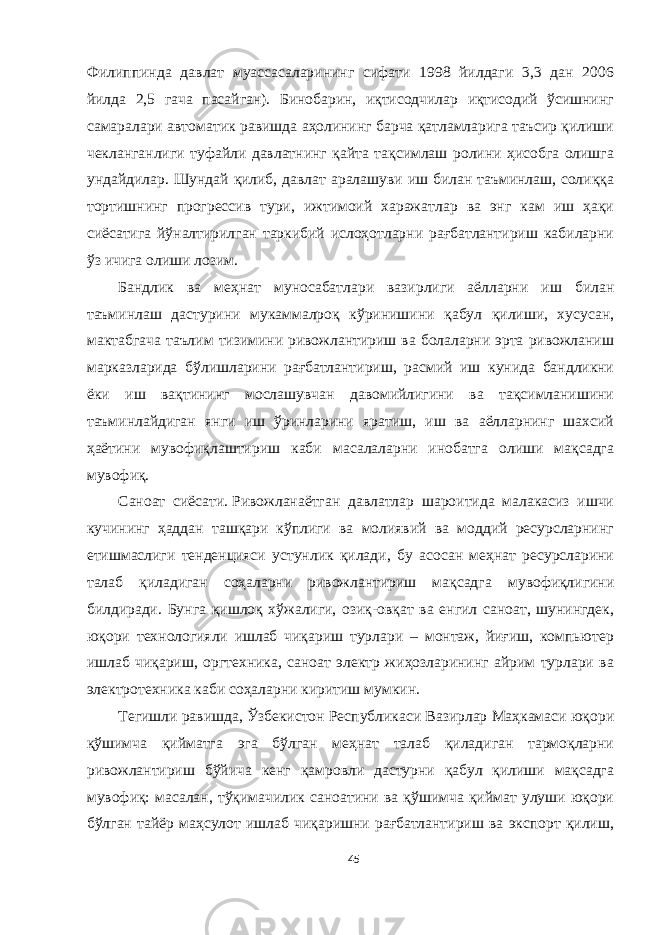 Филиппинда давлат муассасаларининг сифати 1998 йилдаги 3,3 дан 2006 йилда 2,5 гача пасайган). Бинобарин, иқтисодчилар иқтисодий ўсишнинг самаралари автоматик равишда аҳолининг барча қатламларига таъсир қилиши чекланганлиги туфайли давлатнинг қайта тақсимлаш ролини ҳисобга олишга ундайдилар. Шундай қилиб, давлат аралашуви иш билан таъминлаш, солиққа тортишнинг прогрессив тури, ижтимоий харажатлар ва энг кам иш ҳақи сиёсатига йўналтирилган таркибий ислоҳотларни рағбатлантириш кабиларни ўз ичига олиши лозим. Бандлик ва меҳнат муносабатлари вазирлиги аёлларни иш билан таъминлаш дастурини мукаммалроқ кўринишини қабул қилиши, хусусан, мактабгача таълим тизимини ривожлантириш ва болаларни эрта ривожланиш марказларида бўлишларини рағбатлантириш, расмий иш кунида бандликни ёки иш вақтининг мослашувчан давомийлигини ва тақсимланишини таъминлайдиган янги иш ўринларини яратиш, иш ва аёлларнинг шахсий ҳаётини мувофиқлаштириш каби масалаларни инобатга олиши мақсадга мувофиқ. Саноат сиёсати.   Ривожланаётган давлатлар шароитида малакасиз ишчи кучининг ҳаддан ташқари кўплиги ва молиявий ва моддий ресурсларнинг етишмаслиги тенденцияси устунлик қилади, бу асосан меҳнат ресурсларини талаб қиладиган соҳаларни ривожлантириш мақсадга мувофиқлигини билдиради. Бунга қишлоқ хўжалиги, озиқ-овқат ва енгил саноат, шунингдек, юқори технологияли ишлаб чиқариш турлари – монтаж, йиғиш, компьютер ишлаб чиқариш, оргтехника, саноат электр жиҳозларининг айрим турлари ва электротехника каби соҳаларни киритиш мумкин. Тегишли равишда, Ўзбекистон Республикаси Вазирлар Маҳкамаси юқори қўшимча қийматга эга бўлган меҳнат талаб қиладиган тармоқларни ривожлантириш бўйича кенг қамровли дастурни қабул қилиши мақсадга мувофиқ: масалан, тўқимачилик саноатини ва қўшимча қиймат улуши юқори бўлган тайёр маҳсулот ишлаб чиқаришни рағбатлантириш ва экспорт қилиш, 45 