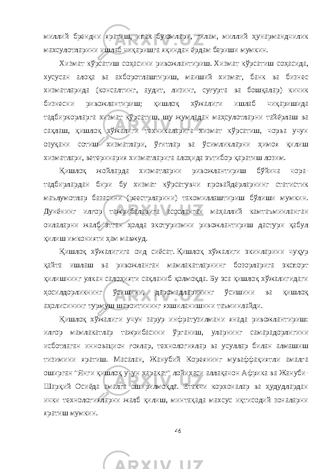 миллий брендни яратиш, ипак буюмлари, гилам, миллий ҳунармандчилик махсулотларини ишлаб чиқаришга яқиндан ёрдам бериши мумкин. Хизмат кўрсатиш соҳасини ривожлантириш.   Хизмат кўрсатиш соҳасида, хусусан алоқа ва ахборотлаштириш, маиший хизмат, банк ва бизнес хизматларида (консалтинг, аудит, лизинг, суғурта ва бошқалар) кичик бизнесни ривожлантириш; қишлоқ хўжалиги ишлаб чиқаришида тадбиркорларга хизмат кўрсатиш, шу жумладан маҳсулотларни тайёрлаш ва сақлаш, қишлоқ хўжалиги техникаларига хизмат кўрсатиш, чорва учун озуқани сотиш хизматлари, ўғитлар ва ўсимликларни ҳимоя қилиш хизматлари, ветеринария хизматларига алоҳида эътибор қаратиш лозим. Қишлоқ жойларда хизматларни ривожлантириш бўйича чора- тадбирлардан бири бу хизмат кўрсатувчи провайдерларнинг статистик маълумотлар базасини (реестрларини) такомиллаштириш бўлиши мумкин. Дунёнинг илғор тажрибаларига асосланган маҳаллий камтаъминланган оилаларни жалб этган ҳолда экотуризмни ривожлантириш дастури қабул қилиш имконияти ҳам мавжуд. Қишлоқ хўжалигига оид сиёсат.   Қишлоқ хўжалиги экинларини чуқур қайта ишлаш ва ривожланган мамлакатларнинг бозорларига экспорт қилишнинг улкан салоҳияти сақланиб қолмоқда. Бу эса қишлоқ хўжалигидаги ҳосилдорликнинг ўсишини, даромадларининг ўсишини ва қишлоқ аҳолисининг турмуш шароитининг яхшиланишини таъминлайди. Қишлоқ хўжалиги учун зарур инфратузилмани янада ривожлантириш: илғор мамлакатлар тажрибасини ўрганиш, уларнинг самарадорлигини исботлаган инновацион ғоялар, технологиялар ва усуллар билан алмашиш тизимини яратиш. Масалан, Жанубий Кореянинг муваффақиятли амалга оширган &#34;Янги қишлоқ учун ҳаракат&#34; лойиҳаси аллақачон Aфрика ва Жануби- Шарқий Осиёда амалга оширилмоқда. Етакчи корхоналар ва ҳудудлардан ички технологияларни жалб қилиш, минтақада махсус иқтисодий зоналарни яратиш мумкин. 46 