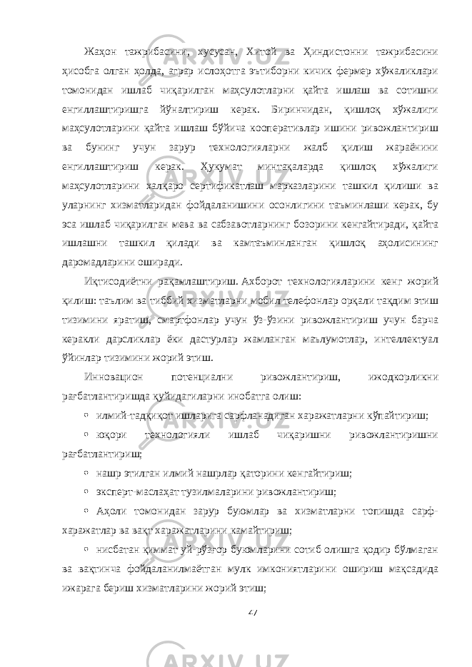 Жаҳон тажрибасини, хусусан, Хитой ва Ҳиндистонни тажрибасини ҳисобга олган ҳолда, аграр ислоҳотга эътиборни кичик фермер хўжаликлари томонидан ишлаб чиқарилган маҳсулотларни қайта ишлаш ва сотишни енгиллаштиришга йўналтириш керак. Биринчидан, қишлоқ хўжалиги маҳсулотларини қайта ишлаш бўйича кооперативлар ишини ривожлантириш ва бунинг учун зарур технологияларни жалб қилиш жараёнини енгиллаштириш керак. Ҳукумат минтақаларда қишлоқ хўжалиги маҳсулотларини халқаро сертификатлаш марказларини ташкил қилиши ва уларнинг хизматларидан фойдаланишини осонлигини таъминлаши керак, бу эса ишлаб чиқарилган мева ва сабзавотларнинг бозорини кенгайтиради, қайта ишлашни ташкил қилади ва камтаъминланган қишлоқ аҳолисининг даромадларини оширади. Иқтисодиётни рақамлаштириш.   Aхборот технологияларини кенг жорий қилиш: таълим ва тиббий хизматларни мобил телефонлар орқали тақдим этиш тизимини яратиш, смартфонлар учун ўз-ўзини ривожлантириш учун барча керакли дарсликлар ёки дастурлар жамланган маълумотлар, интеллектуал ўйинлар тизимини жорий этиш. Инновацион потенциални ривожлантириш, ижодкорликни рағбатлантиришда қуйидагиларни инобатга олиш:  илмий-тадқиқот ишларига сарфланадиган харажатларни кўпайтириш;  юқори технологияли ишлаб чиқаришни ривожлантиришни рағбатлантириш;  нашр этилган илмий нашрлар қаторини кенгайтириш;  эксперт-маслаҳат тузилмаларини ривожлантириш;  Aҳоли томонидан зарур буюмлар ва хизматларни топишда сарф- харажатлар ва вақт харажатларини камайтириш;  нисбатан қиммат уй-рўзғор буюмларини сотиб олишга қодир бўлмаган ва вақтинча фойдаланилмаётган мулк имкониятларини ошириш мақсадида ижарага бериш хизматларини жорий этиш; 47 