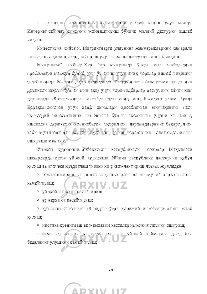  нарсаларни алмашиш ва хизматларни таклиф қилиш учун махсус Интернет-сайтлар синфини жойлаштириш бўйича миллий дастурни ишлаб чиқиш. Инвестиция сиёсати.   Мигрантларга уларнинг жамғармаларини самарали инвестиция қилишга ёрдам бериш учун алоҳида дастурлар ишлаб чиқиш. Минтақавий сиёсат.   Ҳар бир минтақада ўзига хос камбағаллик профиллари мавжуд бўлиб, уни ўрганиш учун аниқ чоралар ишлаб чиқишни талаб қилади. Масалан, Қорақалпоғистон Республикаси (кам таъминланганлик даражаси юқори бўлган минтақа) учун чора-тадбирлар дастурини айнан кам даромадли кўрсаткичларни ҳисобга олган ҳолда ишлаб чиқиш лозим. Бунда Қорақалпоғистон учун хавф омиллари ҳисобланган минтақанинг паст иқтисодий ривожланиши, 16 ёшгача бўлган аҳолининг улуши катталиги, ишсизлик даражасининг нисбатан юқорилиги, даромадларнинг беқарорлиги каби муаммолардан келиб чиқиб иш тутиш чораларнинг самарадорлигини ошириши мумкин. Уй-жой қурилиши.   Ўзбекистон Республикаси Вазирлар Маҳкамаси шаҳарларда арзон уй-жой қурилиши бўйича республика дастурини қабул қилиш ва ипотека кредитлаш тизимини ривожлантириш лозим,   жумладан:  режалаштириш ва ишлаб чиқиш жараёнида маъмурий харажатларни камайтириш;  уй-жой нархини пасайтириш;  ер нархини пасайтириш;  қурилиш саноатига тўғридан-тўғри хорижий инвестицияларни жалб қилиш;  ипотека кредитлаш ва жамоавий кассалар имкониятларини ошириш;  фоиз ставкалари ва сотиб олинган уй-жой қийматига дастлабки бадалнинг улушини камайтириш; 48 