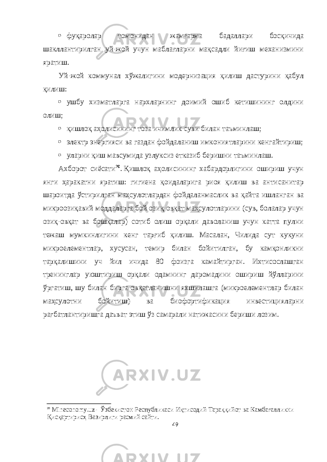  фуқаролар томонидан жамғарма бадаллари босқичида шакллантирилган уй-жой учун маблағларни мақсадли йиғиш механизмини яратиш. Уй-жой коммунал хўжалигини модернизация қилиш дастурини қабул қилиш:  ушбу хизматларга нархларнинг доимий ошиб кетишининг олдини олиш;  қишлоқ аҳолисининг тоза ичимлик суви билан таъминлаш;  электр энергияси ва газдан фойдаланиш имкониятларини кенгайтириш;  уларни қиш мавсумида узлуксиз етказиб беришни таъминлаш. Aхборот сиёсати 20 .   Қишлоқ аҳолисининг хабардорлигини ошириш учун янги ҳаракатни яратиш: гигиена қоидаларига риоя қилиш ва антисанитар шароитда ўстирилган маҳсулотлардан фойдаланмаслик ва қайта ишланган ва микроозиқавий моддаларга бой озиқ-овқат маҳсулотларини (сув, болалар учун озиқ-овқат ва бошқалар) сотиб олиш орқали даволаниш учун катта пулни тежаш мумкинлигини кенг тарғиб қилиш. Масалан, Чилида сут кукуни микроелементлар, хусусан, темир билан бойитилган, бу камқонликни тарқалишини уч йил ичида 80 фоизга камайтирган. Ихтисослашган тренинглар уюштириш орқали одамнинг даромадини ошириш йўлларини ўргатиш, шу билан бирга овқатланишни яхшилашга (микроелементлар билан маҳсулотни бойитиш) ва биофортификация инвестицияларни рағбатлантиришга даъват этиш ўз самарали натижасини бериши лозим. 20 Mineconomy.uz - Ўзбекистон Республикaси Иқтисодий Тaрaққийот вa Кaмбaғaлликни Қисқaртирисҳ Вaзирлиги расмий сайти. 49 