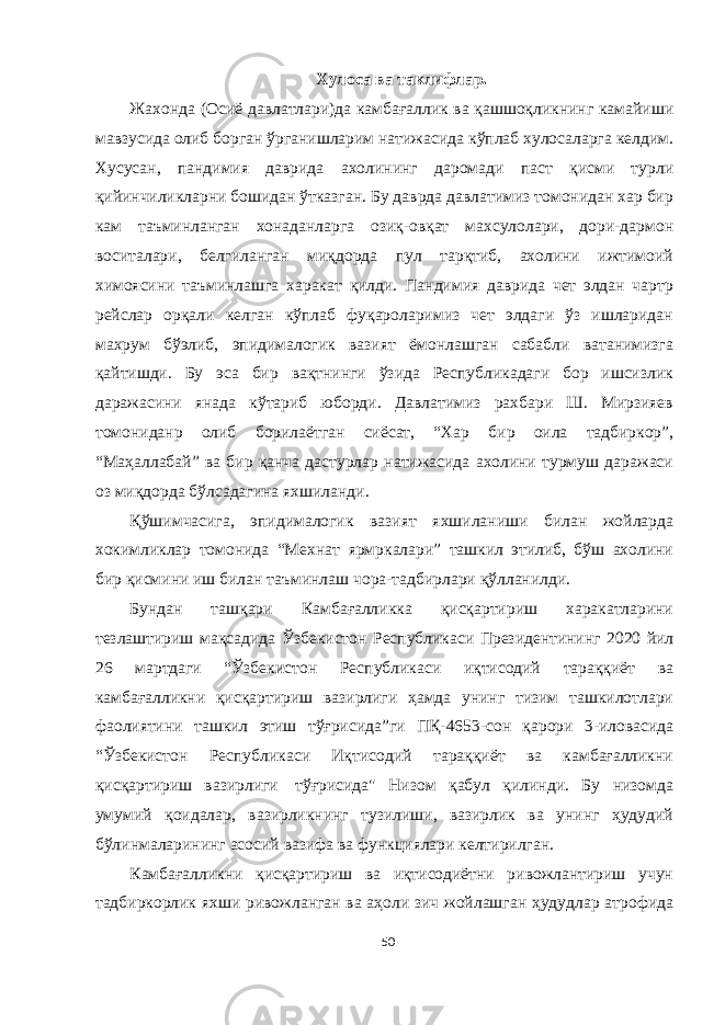 Хулоса ва таклифлар. Жахонда (Осиё давлатлари)да камбағаллик ва қашшоқликнинг камайиши мавзусида олиб борган ўрганишларим натижасида кўплаб хулосаларга келдим. Хусусан, пандимия даврида ахолининг даромади паст қисми турли қийинчиликларни бошидан ўтказган. Бу даврда давлатимиз томонидан хар бир кам таъминланган хонаданларга озиқ-овқат махсулолари, дори-дармон воситалари, белгиланган миқдорда пул тарқтиб, ахолини ижтимоий химоясини таъминлашга харакат қилди. Пандимия даврида чет элдан чартр рейслар орқали келган кўплаб фуқароларимиз чет элдаги ўз ишларидан махрум бўэлиб, эпидималогик вазият ёмонлашган сабабли ватанимизга қайтишди. Бу эса бир вақтнинги ўзида Республикадаги бор ишсизлик даражасини янада кўтариб юборди. Давлатимиз рахбари Ш. Мирзияев томониданр олиб борилаётган сиёсат, “Хар бир оила тадбиркор”, “Маҳаллабай” ва бир қанча дастурлар натижасида ахолини турмуш даражаси оз миқдорда бўлсадагина яхшиланди. Қўшимчасига, эпидималогик вазият яхшиланиши билан жойларда хокимликлар томонида “Мехнат ярмркалари” ташкил этилиб, бўш ахолини бир қисмини иш билан таъминлаш чора-тадбирлари қўлланилди. Бундан ташқари Камбағалликка қисқартириш харакатларини тезлаштириш мақсадида Ўзбекистон Республикаси Президентининг 2020 йил 26 мартдаги “Ўзбекистон Республикаси иқтисодий тараққиёт ва камбағалликни қисқартириш вазирлиги ҳамда унинг тизим ташкилотлари фаолиятини ташкил этиш тўғрисида”ги ПҚ-4653-сон қарори 3-иловасида “Ўзбекистон Республикаси Иқтисодий тараққиёт ва камбағалликни қисқартириш вазирлиги   тўғрисида&#34; Низом қабул қилинди. Бу низомда умумий қоидалар, вазирликнинг тузилиши, вазирлик ва унинг ҳудудий бўлинмаларининг асосий вазифа ва функциялари келтирилган. Камбағалликни қисқартириш ва иқтисодиётни ривожлантириш учун тадбиркорлик яхши ривожланган ва аҳоли зич жойлашган ҳудудлар атрофида 50 