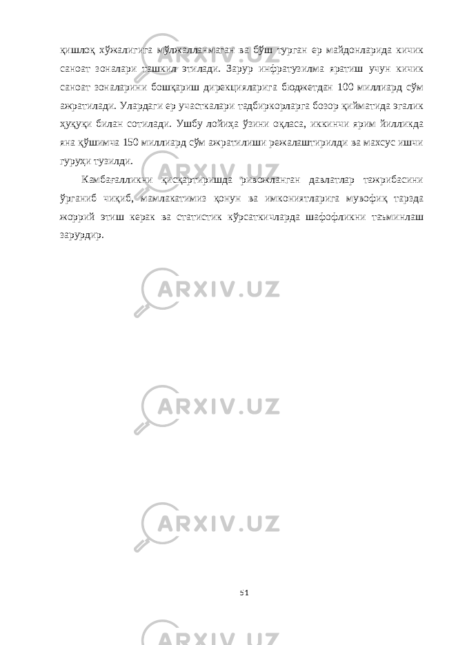 қишлоқ хўжалигига мўлжалланмаган ва бўш турган ер майдонларида кичик саноат зоналари ташкил этилади. Зарур инфратузилма яратиш учун кичик саноат зоналарини бошқариш дирекцияларига бюджетдан 100 миллиард сўм ажратилади. Улардаги ер участкалари тадбиркорларга бозор қийматида эгалик ҳуқуқи билан сотилади. Ушбу лойиҳа ўзини оқласа, иккинчи ярим йилликда яна қўшимча 150 миллиард сўм ажратилиши режалаштирилди ва махсус ишчи гуруҳи тузилди. Камбағалликни қисқартиришда ривожланган давлатлар тажрибасини ўрганиб чиқиб, мамлакатимиз қонун ва имкониятларига мувофиқ тарзда жоррий этиш керак ва статистик кўрсаткичларда шафофликни таъминлаш зарурдир. 51 