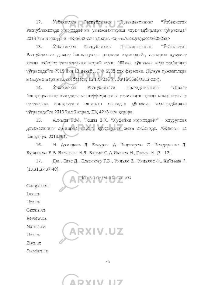 12. Ўзбекистон Республикаси Президентининг “Ўзбекистон Республикасида иқтисодиётни ривожлантириш чора-тадбирлари тўғрисида” 2018 йил 3 июлдаги ПҚ-3832-сон қарори. <ҳттп://лех.уз/до c с/3806053> 13. Ўзбекистон Республикаси Президентининг “Ўзбекистон Республикаси давлат бошқарувига рақамли иқтисодиёт, електрон ҳукумат ҳамда ахборот тизимларини жорий етиш бўйича қўшимча чора-тадбирлар тўғрисида”ги 2018 йил 13 декабр, ПФ-5598-сон фармони. (Қонун ҳужжатлари маълумотлари миллий базаси, 13.12.2018 й., 06/18/5598/2313-сон). 14. Ўзбекистон Республикаси Президентининг “Давлат бошқарувининг очиқлиги ва шаффофлигини таъминлаш ҳамда мамлакатнинг статистика салоҳиятини ошириш юзасидан қўшимча чора-тадбирлар тўғрисида”ги 2019 йил 9 апрел, ПҚ-4273-сон қарори. 15. A лимов Р.М., Тошев З.К. “Хуфиёна иқтисодиёт” - коррупсия даражасининг ортишига таъсир кўрсатувчи омил сифатида. //Жамият ва бошқарув. 2014.№1. 16. Н. Ахмадеев Л. Бачурин А. Белозерова С. Бондаренко Л. Бурлакова Е.В. Вавилина Н.Д. Варвус С.А.Иванов Н., Гоффе Н. [3 - 12] . 17. Дж., Сакс Д., Слезингер Г.Э., Уильям З., Уильямс Ф., Хайвман Р. [13,31,32,37-40]. Интернет манбаалари: Google.com Lex.uz Uza.uz Gazeta.uz Review.uz Norma.uz Uza.uz Ziyo.uz Standart.uz 53 